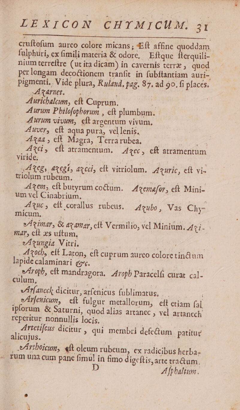 fulphuri, ex fimili materia &amp; odore, Eftque flerquili- nium terreftre (ut ita dicam) in cavernis terrz , quod pigmenti. Vide plura, Ru/and, tag. 87. ad 9o. fi places. pe ATHOR, os Aurichalcum, eft Cuprum. T M Aurum P bilofopborum , cft plumbum. Aurum vivum, eft argentum vivum, vtr, eft aqua pura, vellenis. 4x44, eft Magra, Terrarubea, — — M 43d, cítatramentum, — 4sec, eff atramentum : viride. : di qn : e : step aeg, acci, elt vitriolum. Auric, eft vi- miolumrubeum. ^ — | Apud e | Aem; eft butyrum cocum. Zemafor, eft Mini- wunvelCimabrium. | | —— ABE Ztuc, eit corallus rubeus. 4cubo, Vas Chy- mium — 0 | qu vA vimar, &amp; ayamar, cit Vermilio, vcl Minium. 4 ie Vir, cll xs uftum, | MP UL NIHE oL ors LET ARN peg . 400b, elt Laron, cft cuprum aureo colore tinum lapide calaminari qg«. | Le TL. .sAropb, eft mandragora, 4ropb Paracelfi curat cal- culum, ; ipa us d 1 MC vAr[aucch dicitur ,arfenicus fublimatus, ... | eArfenicum, cft fulgur. metallorum, eft etiam fal ipforum &amp; Saturni, quod alias artanec ; Vel artanech. reperitur. nonnullis locis, - (nice 4rtetifeus dicitur, qui membri defedum patitue alicujus. | i | , -ertboicum, «ft oleum rubeum, ex radicibus herba. - Fum unacum pane fimv! in fimo digeftis, arte tra&amp;um. | D A fobaltum.