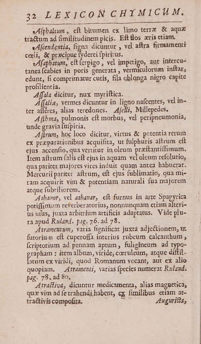 eAfpbaltum , eft bitumen ex limo terre &amp; aqux trá&amp;um ad fimilitudinem picis. Eft los aris etiam, vAfcendeitia, figna: dicuntur , vel aftra firmamenti cali, &amp; (ro RU AR (piritus. eAfaphatum, eftícrpigo , vel impetigo, aut intereu- taneafcabies in poris generata ; vermiculorum: inftar; edunt, fi comprimatur cutis, fila oblonga nigro capite profilientia. E: | Affala dicitür, nux myriftica. A (falie, vermes dicuntur in ligno nafcentes; vel in- ter afléres, alias teredones. — Afelli, Millepedes. A [tbma, pulmonis eft morbus, vel peripneumonia; unde gravia fulpiria. Afirum, hoc loco dicitur, virtus &amp; potentia reruris. ex praparationibus acquifita, ut fulphuris altrum eft ejus accenfio, qua vertitur in oleum przítantiffimum. Ttem aftrum falis eft ejus in aquam vel oleum refolutio, qua pariter majores vires induit quam antea habucrat. Mercurii pariter. aftrum, eft ejus fublimatio; qua mi- ram acquirit vim &amp; potentiam naturali fua majorem atque fübriliorem. Ailasor, vel atbanar, eft furnus in arte Spaeyrica »otiffimum reVerberatorius, nonnunquam etiam alteri- * ufüs, juxta arbitrium artificis adaptatus. Vide plu- ra apud Rulasd. pag. 76. ad 78. | Atrameutum, varia fignificat juztáà adjectionem, ut. futoriuam eft cuperoffa interius rubeum calcanthum ; Ícriptorium ad pennam aptum, fuligineüm. ad 2*2 grapham : ítem album, viride, coeruleum, atque difti [atum ex viridi, quod Romanum vccant, aut ex alio quopiam. —4rramenti, varias fpecies numerat Rulaud. pag. 78. ad 8o, Atratliva, dicuntur medicamenta, alias magnetica; quz vim ad fetrahendi habent, ex fimilibus etíam at- tra&amp;tivis compofita. HS NELONES nes E