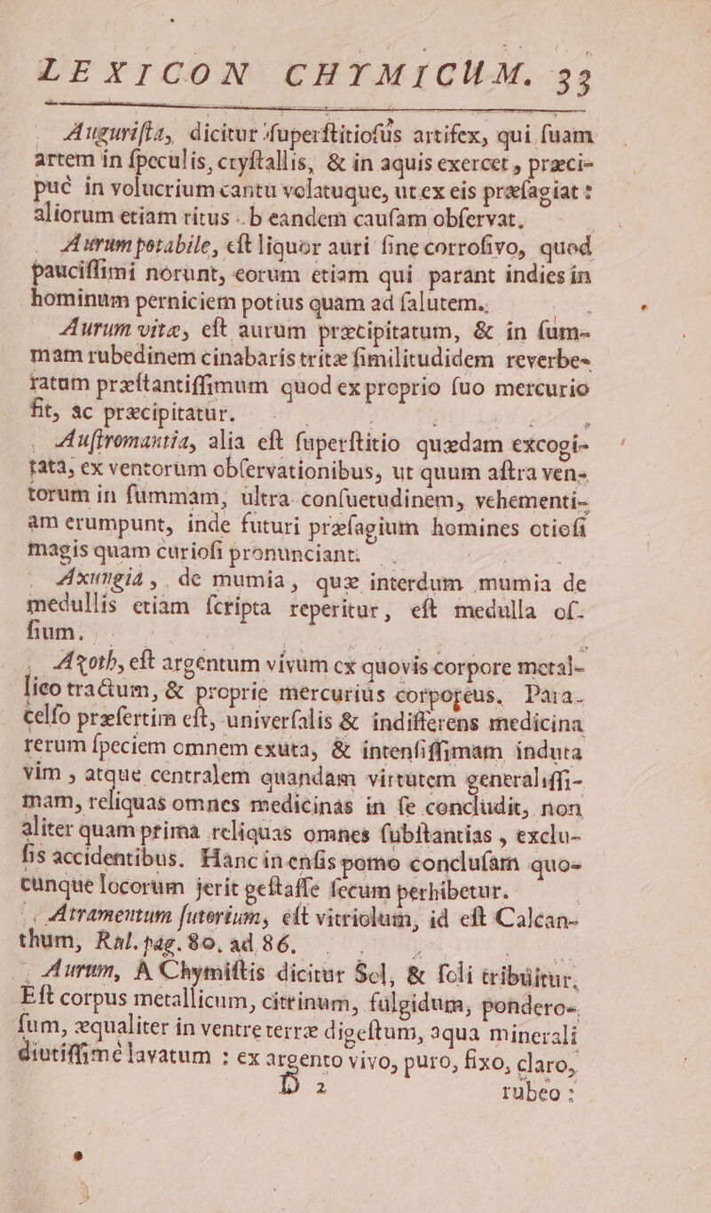 * VÉPIYTCON CHYTAICIÓGCM. 33 A uguri[ta, dicitur fuperftitiofus artifex, qui fuam artem ín fpeculis, ccyftallis, &amp; in aquis exercet , praeci- pué in volucrium cantu volatuque, ut ex eis prag iat aliorum etiam rítus ..b eandem caufam obfervat, : ZA umim porabile, eft liquor auti fine corrofivo, quod pauciffimi norunt, eorum etiam qui parant indies ín hominttm perniciem potius quam ad falutem.. Sar Aurum vite, eft aurum precipitatum, &amp; in fum- mam rubedinem cinabaris trítz fimilitudidem reverbe- ratam przítantiffimum quod ex proprio fuo mercurio fit, ac pr&amp;cipitatur. ; 9 7 ! . u[iromastia, alia eft faperftitio quadam excogi- fat3; ex ventorum ob(ervationibus, ut quum aftra ven-. torum in fummam; ultra confuetudinem, vehementi- am erumpunt, inde futuri przfagium homines otioft magis quam curiofi pronunciant; AL. 4xugia,. de mumia, quz interdum mumia de medullis etiam fcripta reperitur, eft medulla of. um.) — HN UD, 2 A 7 etie í ,, A oth, eft argentum vivum cx quovis corpore mctal- lieo tra&amp;um, &amp; proprie mercurius corpopeus, Daàia. Celfo przfertim eit, univerfalis &amp; indifferens medicina rerum fpeciem cmnem exuta, &amp; intenfiffimam induta vim , Sunt eram quandam virtutem generaliffi- mam, reliquas omnes medicinas in fe concludit, non aliter quam prima reliquas omnes fubitantias , exclu- fis accidentibus. Hanc inenfis pomo conclu(am quo» cunque locorum jerit geftaffe fecum perhibetur. .c A tramenum futerium, elt vitriolum, id eft Calcan- thum, Ral.pag.S0.ad 86. yo ud |. Zum, À Chymiltis dicitur $61, &amp; fcli tribuitur, Eft corpus metallicum, cittinum, fülgidum, pondero.. fum, zqualiter in ventreterrz digeftum, aqua minerali diutiffimé lavatum : ex argento vivo, puro, fixo, claro,
