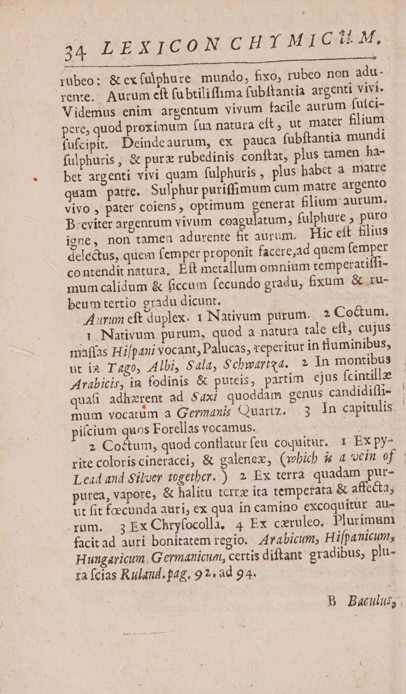 RUE e REI 1 MUMENCMNNEHELE ME e rubeo; & ex(ulphure mundo, fixo, rubeo non adu- rente. Aurum eft fubtiliffima fübitantia argenti vivi Videmus enim argentum vivum facile aurum futci- pere, quod proximum íua natura cít, ut mater filium fufcipit. Deindeaurum, ex pauca fubftantia mundi fulphuris , & purz rubedinis conftat, plus tamen ha- bet argenti vivi quam fulphuris , plus habet a. matre quam patte. Sulphur puriffimum cum matre argento vivo , pater coiens , optimum generat £lium aurum. B:eviter argentum vivum coaguiatum; fulphure , puro igne, non tamea adurente fit aurum. Hic elt filius delectus, quem femper proponit faceread quem femper contendit natura, Eft metallum omnium temperatiífi- mum calidum & ficcum fecundo gradu, fium & ru- beum tertio gradu dicunt. Aurum eft duplex. 1 INativum purum... 2 Co&um. 1. Nativum purum, quod a natura tale eft, cujus maflas Hifpani vocant doaluéis; reperitur in numinibus, ut i2. Tago, Albi, Sala, Schwartqa. 2 In montibus Arabicis, in fodinis & puteis, partim ejus fcintill2e qua adhzrent ad $4xi quoddam genus candidifli- mum vocatum à Germanis Quartz. .3 In capitulis. piícium quos Forellas vocamus. . E ..2 Coftum, quod contlatur feu coquitur. 1 EX py- rite coloris cineracei, & galenex, (which $« 4 vein of - Lead and Silver together. ) 2 Ex terra quadam pur- purea, vapore, & halitu terrz ita temperata & affecta, ut fit foecunda auri, ex qua in camino excoquitur au- rum. 3 Ex Chryfocolhn. 4 Ex cxruleo. Plurimum . facitad aurí bonitatem regio. Z4rabicum, Hifpanicums Huagaricun. Germanicum, certis diftant gradibus; pi- za fcias Rulaud. pag. 9 2« ad 94. | B Baculusy.