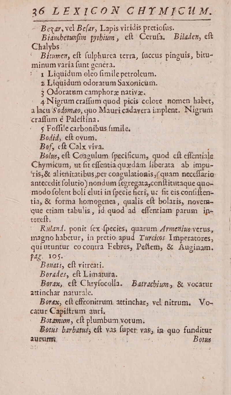 26 LEXICON Vie aridi E exar, vel Bear, Lapis viridis pretiofus. — Bipubenafi n pytbium , eft Cerufa, Bilalet, eit Chalybs: : Binpen eft fulphurca 1 terra, fuccus pinguis, bitu- minum varia funt genera. | 1 Liquidum oleo (imilepetroleum. 2 Liquidum odoratum Saxonicüm. 3 Odoratum camphorz native. | 4 Nigrum craffum quod picis colore nomen habet, 3 lacu Sodoma, quo Mauri cadavera implent« Nigrur craffum é Paleftina. $ Foffile carbonibus fimile, Bodid, et ovum. Bof, cft Calx víva. Bolus, eft Coagulum fpeci&cum, quod. cít eflentiale Chymicum, ut (it effentia quzdàm liberata ab impu- ris, & alienitatibus;per coagulationis,(quam neccílario: antecedit folutio) nondum (egregatayconititutaque quo- modo folent boli eluti in (pecie Beri; uc fit eis confiften- tia, & forma homogenca, qualis eft bolaris, novem- que ctiam tabulis, id quod 3e effentiam: parum ipe tereft. Ruland. ponit ds fpecies, quarum Eros verus, magno habctur, in pretio apud T'urcicos Imperatores, quiutuntur eo contra Feitiis, Peftem, & Auginam. t4. 10$. i Neal 3 ! Bonatt, eft vitreati. Borades, eft Limatura. Borax, eft Chryfocolla. Batrachium » & vocatur attinchar naturale. Borax, eiteffronitrum. attinchar; vel nitrum, | Vo- catur Capiltrum auri, Botamum, cft plumbum votum. Botus. barbatus; eit vas » fuper vb; ia. quo funditur