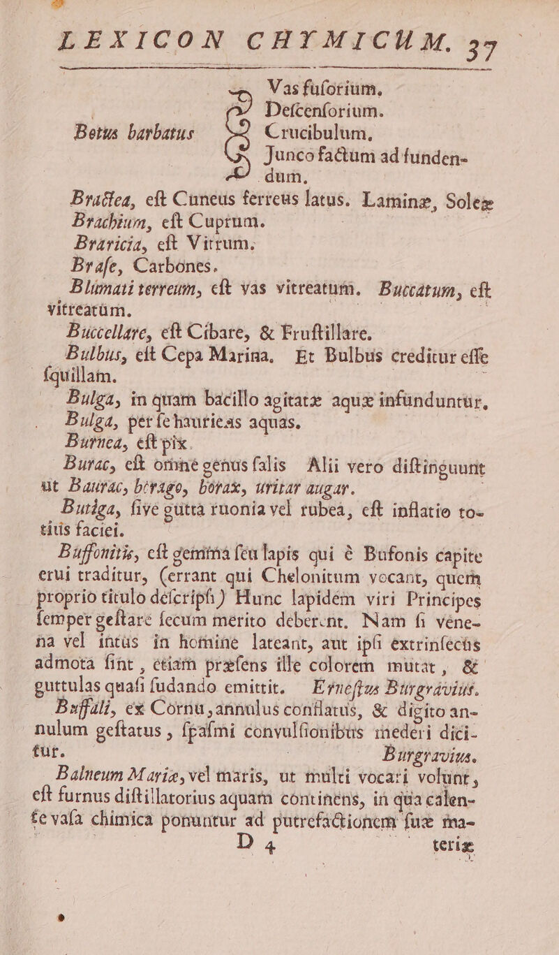 — peu dee pEEE de rm Vas fuforium, , Detcenforium. Betus barbatus -« Crucibulum, Junco factum ad funden- . dum, Bracfea, eft Cuneus ferreus latus. Laminz, Soleg Bracbiun, eft Cuprum. Braricia, eft Virrum. Brafe, Carbones. Blimati terram, cft yas vitreatum. Buccatum, cft vitreatüm. : T 5 Buccellare, eft Cibare, & Fruftillare. Bulbus, eit Cepa Marina, Et Bulbus creditur effe - fquillam. | T Bulga, in quam bacillo agitat aqux infünduntur., Bulga, perfelauriexs aquas. | Burnea, eft pix. Burac, eit orhnégenusfalis Alii vero diftinguunt ut Baurac, b/vago, borax, uritar augav. Butiga, five gutta ruonia vel rubeá, cft inflatio to- tiusfaciei. — — Buffonitis, cit gemithá [cu lapis qui & Bufonis capite erui traditur, (errant qui Chelonitum vocant, querh proprio titulo deícripfi) Hunc lapidém viri Principes femper geftare fccum merito deber.nt, INam fi véne- na vel intus in homine lateant, aut ipi extriníecüs admota fiht , etiam przfens ille colorem mutat, & guttulas quafi fudando emittit, — Erneffus Btirgvaviuis. Bsffili, ex Cornu annulus conflatus, & digito an- nulum geftatus , fpafmi convulfionibus inederi dici- tur. | E Burgravius. Baleum Marie, vel maris, ut multi vocari volunt, eft furnus diftillatorius aquam continens, ir qua calen- te vafa chimica ponuntur ad putrefa&ionem fuz ma- j uo D. ME