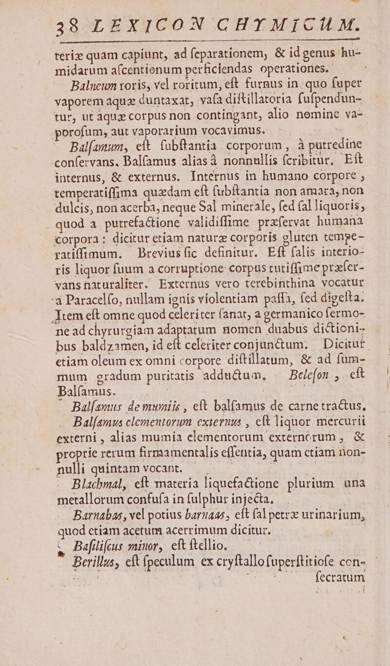 C-— 38 LEXICON CHYT MICI M. teriz quam capiunt, ad feparationem, &amp; id genus hu- midarum a(centienum perficiendas operationes. Balneum roris, vel roritum, eft furnus in, quo fuper vaporem aquz duntaxat, vafa diftillatoria fufpendun- tur, ut aquae corpus non contingant, alio nemine va- porofum, aut vaporarium vocavimus. Balfamum, eit. fabftantia. corporum , à putredine confervans. Balfamus alias à nonnullis fcribitur. Eft internus, &amp; externus. Internus in humano corpore ; temperatiffima quzdam eft (ubRantia non amara, non dulcis, non acerba, neque Sal minerale, fed (alliquoris, quod a putrefa&amp;tione validiffime prxfervat humana torpora : dicitur etiam natura corporis gluten tempe - ratiffimum. — Breviusfic definitur... Eft falis interio- ris liquor fuum a corruptione corpus tutiffime praefer- vansnaturaliter. Externus vero terebinthina vocatur :3 Paracelfo, nullam ignis violentiam paffa, fed digelta. Jtem eft omne quod celeriter (anat; a germanico fermo- ne ad chyrurgiam adaptatum nomen duabus dictioni- bus baldzamen, id eft celeriter conjunctum; — Dicitut etiam oleum ex omni corpore diftillatum, &amp; ad fum- mum gradum puritatis addu&amp;uam, . Bc/e[on , eft Balfamus. e D HN Bal[asus de muniis , cft balfamus de carnetra&amp;us. Bal[amus clementorum exieruus , eft liquor mercurii externi , alias mumia elementorum externorum ,. &amp; proprie rerum firmamentalís effentia, quam ctiam non- nuli quintamvocant. ^ — 1 | Blacbmal, eft materia liquefactione. plurium. una metallorum confufa in fulphur injecta, Barnabas, vel potius baruaas, eft (al pet urinarium, quod etiam acetum acerrimum dicitur. | &amp; Bafilifeus minor, eftftellio. — Berillus, eft ípeculum ex cryftallofuperftitiofe con- jay FONS ES ^ fecratum