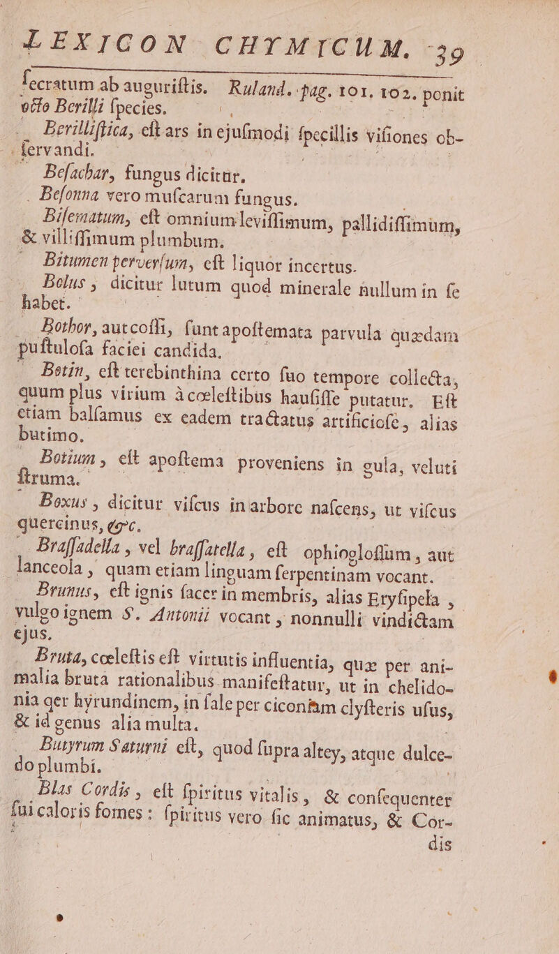 lecratum abauguriftis. — Ruland. jag. 101. 102. ponit vifo Berilli fpecies. x : *r . Berilliflica, eftars in ejufmodi fpccillis vifiones ob- : fervandi. ( p ; : Befacbar, fungus dicitur. . Befonna vero mufcarum fungus. Bilematum, eft omnium .leviffimum, pallidiffimum, & villiffimum plumbum. —. Bitumen perver(um, cft liquor incertus. Belus, dicitur lutum quod minerale üullum in (e habet. VOS .. Bothor, autcoíli, (unt apoftemata parvula quzdam puftulofa faciei candida. | .—. Betin, cft terebinthina certo fuo tempore colle&a, quum plus virium àcoeleftibus haufiffe putatur, Eft ctiam balíamus ex eadem tractatus artificiofe , alias butimo.- , Botiun, eft apoftema proveniens in gula, veluti fuma. ^— | — Boxus , dicitur vifcus in arbore nafcens, ut vifcus quercinus, eec. , Braffadella , vel braffatelia , ef ophiogloflum , aut lanceola , quam etiam linguam ferpentinam vocant. Bruns, elt ienis facer in membris, alias Etyfipela , vulgo ignem 5. Zztoüi vocant ; nonnulli vindidam cjus. Bruta, cceleftis eft. virtutis inffuentia, quae per ani- malia bruta rationalibus.manifeftatur, ut in chelido- nia ger hyrundinem, in fale per cicon&m clyfteris ufus, & id genus alia multa. : Butyrum Saturni. cft, quod fupra altey, atque dulce- do plumbi. 13 ; . Blas Cordis ,. elt fpiritus vitalis, & confequenter fui caloris fomes : piritus vero fic animatus, & Cor- ; | dis !