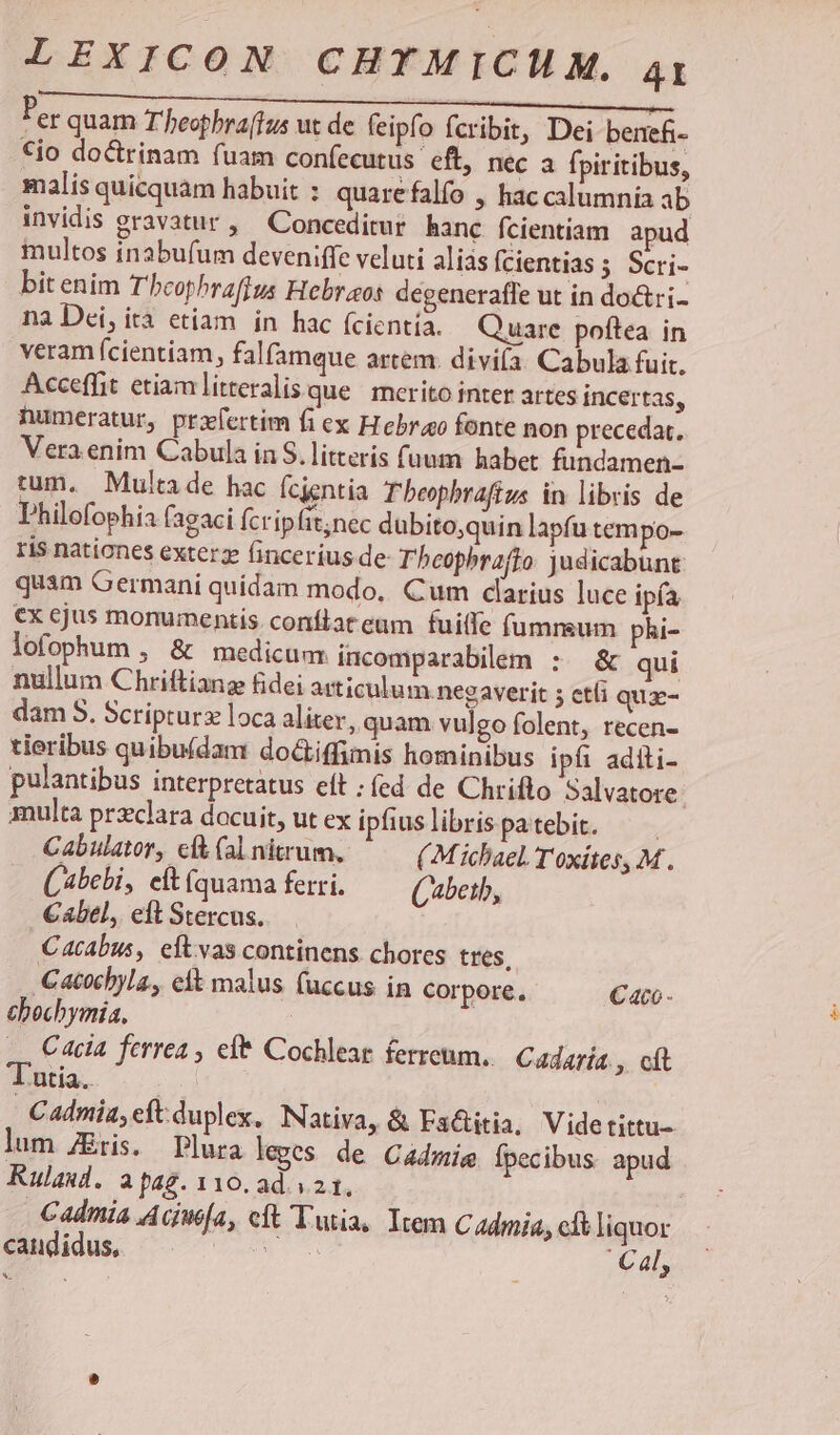 Per quam T'heophra[tus ut de (eipfo fcribit, Dei benefi- €io doctrinam fuam confecutus eft, nec a fpiritibus, malis quicquam habuit : quarefalfo , hac calumnia ab invidis gravatur , ^ Conceditur hanc fcientiam apud multos inabu(um deveniffe veluti alias fcientias ; Scri- bit enim T'hcophraffus Hebraeos degenerafle ut in do&ri- na Dei, ità etiam in hac (cientía. Quare poftea in veram (cientiam, falfamque artem. diviía. Cabula fuit. Acceffit etiam itteralisque | merito inter artes incertas, numeratur, prifertim fi ex Hebraeo fonte non precedat., Vera.enim Cabula in S. litterís fuum habet fundamen- tum. Multa de hac fcientia Tbeophraffus in libris de Philofophia fagaci fcripfit;nec dubito,quin lapfu tempo- ris nationes exterz fincerius de- Tbeophrafto judicabunt quam Germani quidam modo, Cum darius luce ipía €x ejus monumentis. conflat eum fuiffe (umnsum phi- lofophum , & medicum incomparabilem :. & qui nullum Chriftiang fidei articulum negaverit 5 cti qux- dam S. Scripturz loca aliter, quam vulgo folent, recen- tieribus quibu(dam doGtiffimis hominibus ipfi aditi- pulantibus interpretatus eft : fed de Chrifto Salvatore. multa przclara docuit, ut ex ipfiuslibrispatebit. — Cabulator, cft (al nitrum, (Michael. Toxítes, M. (bebi, eft Íquama ferri. (beth, €abel, eft Stercus. C4tabus, eftvas continens chores tres, -Catocbyla, elk malus (uccus in corpore, Caco thbochymia, | 4, Cela ferrea, efe Cochlear ferreum. Cadaría , cft T'utia. ! Cadmia, eft duplex, Nativa, & Factitia, Videtittu- lum Eris. Plura leges de Cadmi fpecibus. apud Rulaud. a pag. 110. ad. 21, Cadmia Aciw[a, ct Tutia, Item C Admin, clt liquor cudidus ^. c o. Cal, E