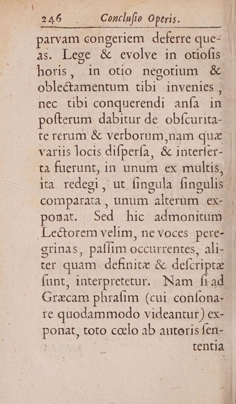 - 246 . Condufo Operis. as. Lege & evolve in otiofis te rerum & verborum,nam quz comparata, unum alterum ex- grinas, paífim occurrentes, ali- ter quam. definite & defcripta re quodammodo videantur) ex- ponat, toto calo ab autoris fen- ! go tentia