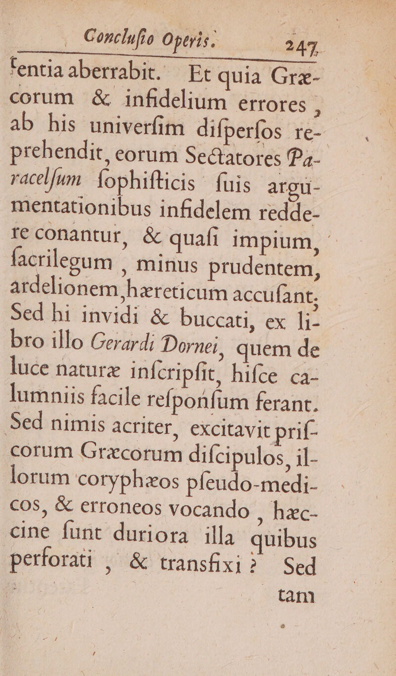 Conclufio Opevis; 247. tentia aberrabit. Et quia Grz- corum &amp; infidelium errores s ab his univerfim difperfos re-- prehendit, eorum »ectatores Pa- racl/un. Íophifticis | fuis argu- mentationibus infidelem redde- re conantur, &amp; quafi impium, - facrilegum , minus prudentem, ardelionem,hareticum accufant; Sed hi invidi &amp; buccati, ex li- bro illo Gerardi Dornei, quem de luce naturz infcripfit, hifce ca- lumniis facile refpotfum ferant. Sed nimis acriter, excitavit prit- corum Gracorum difcipulos, il- lorum coryphzos píeudo-medi- COS, &amp; erroneos vocando , hzc- cine funt duriora illa quibus perforati , &amp; transfixi? Sed ita tani