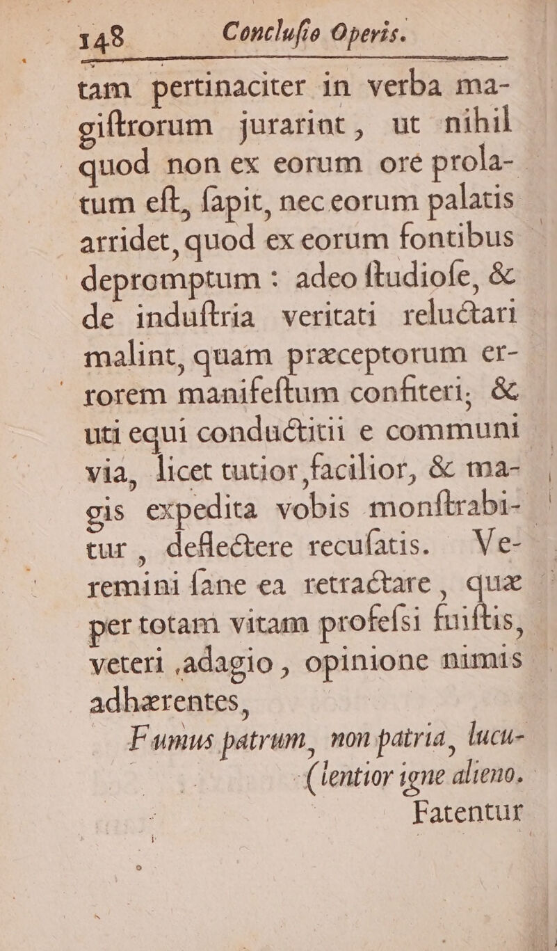 tam pertinaciter in verba ma- giftrorum juratint, ut nihil quod non ex eorum ore prola- - cum eft, fapit, nec eorum palais arridet, quod ex eorum fontibus | depromptum : adeo ftudiofe, &amp; de induftria veritati reluctari malint, quam przceptorum er-.  rorem manifeftum confiteri; &amp; uti equi conductitii e communi via, licet tutior facilior, &amp; ma- gis expedita vobis monftrabi- — tur, deflectere recufatis. — Ve-— reminiíane ea retractare , qua — per totam vitam profeísi fuiftis, veteri adagio , opinione nimis . adhzrentes, Fumus patrum, non patria, lucu- | (tentior igne alieno. | | Fatentur