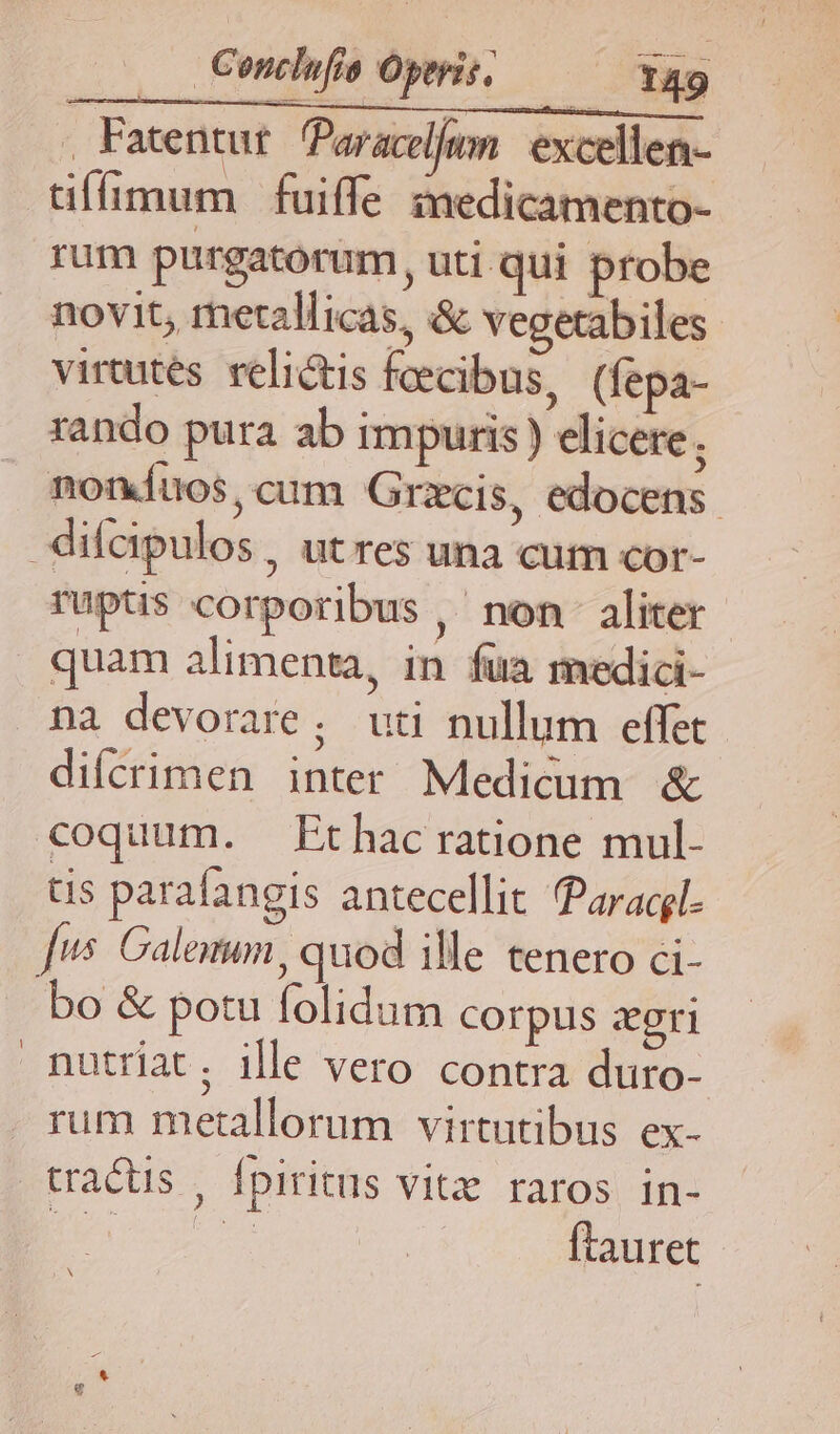 , Fatentut. Paracel/um. excellen- tiffíimum fuiffe imedicamento- rum purgatorum, uti qui probe novit, metalicas, & vegetabiles virtutes. reli&is feecibus, (fepa- rando pura ab impuris ) elicere ; noníuos,cum Grzcis, edocens. difcipulos, utres una cum cor- ruptis corporibus, non aliter quam alimenta, in fua medici- na devorare ; uti nullum effet. difcrimen inter Medicum & coquum. Ethac ratione mul- tis parafangis antecellit Paracgl. [us Calotum, quod ille tenero ci- bo & potu folidum corpus zegri nutriat; ille vero contra duro- rum metallorum virtutibus ex- tractus , Ípiritus vitx raros in- Bor ftauret