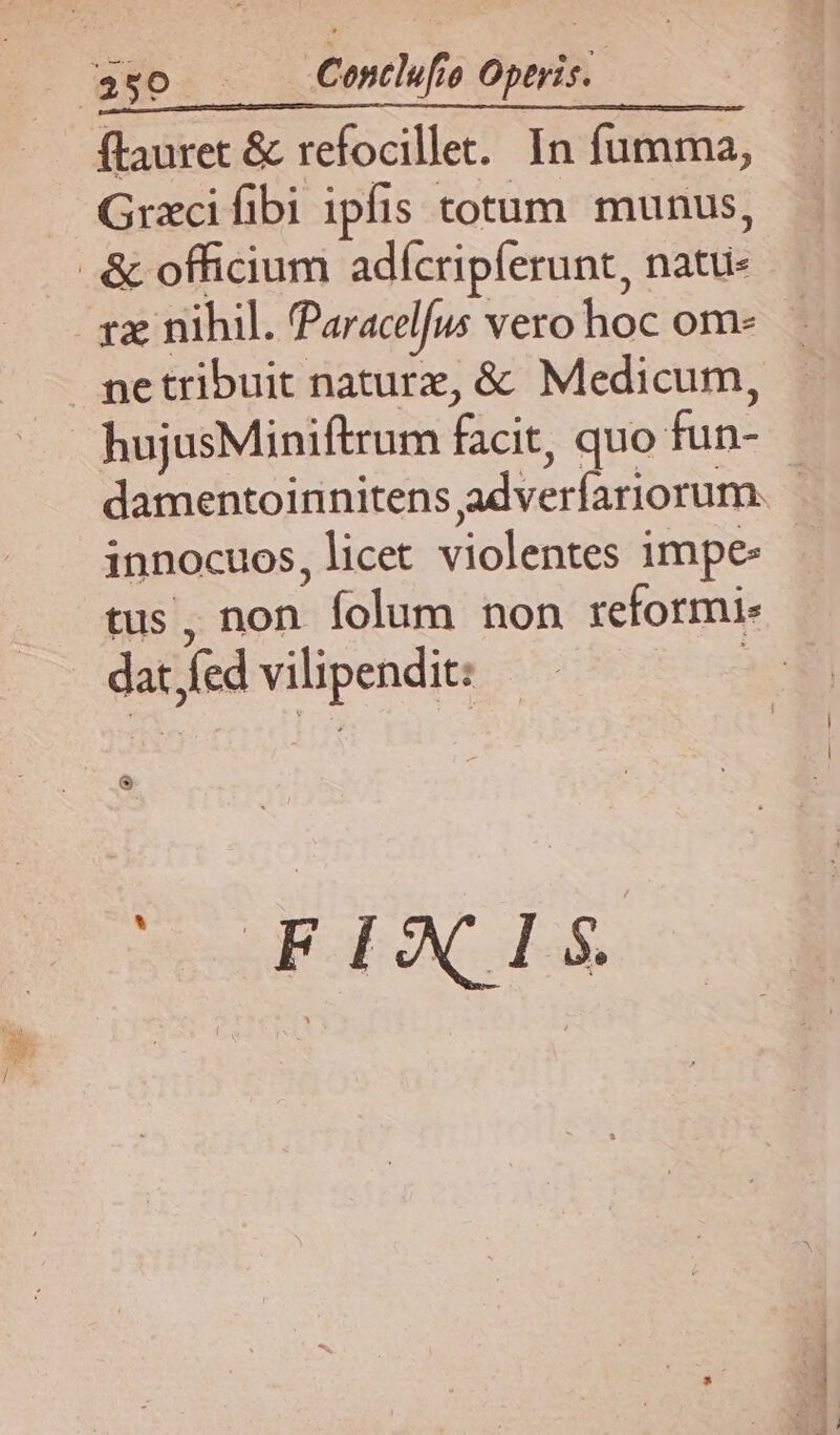 5o Cenlefo Operis. ftauret & refocillet. In fumma, Grxcifibi ipfis totum munus, & officium adfcripferunt, natu- rze nihil. Paracelfus vero hoc om- ne tribuit naturz, & Medicum, hujusMiniftrum facit, quo fun- damentoinnitens adverfariorum. innocuos, licet violentes impe tus, non folum non reformi- dat Jed vilipendit: & WE AC 4s