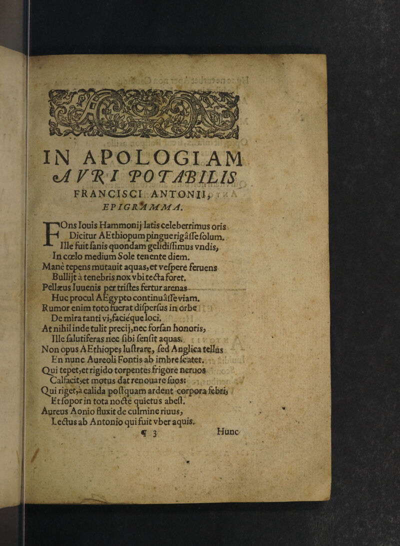 FRANCISCI ANTONII, EPIGR*AMMA. FOns Iouis Hammonij latis celeberrimus oris Dicitur AEthiopum pingue rigaflelblum. Ille fuit fanis quondam gelidiflimus vndis, In caelo medium Sole tenente diem. Mane tepens mutauit aquas,et velpere feruens Bullijt a tenebris nox vbi teda foret. Peliacus Iuuenis per triftes fertur arenas Huc procul AEgypto continuaileviam. Rumor enim toto fuerat difperfus in orbe De mira tanti vi,facieque loci. At nihil inde tulit precij,nec forfan honoris, Ille falutiferas nec fibi fenfit aquas. Non opus A Ethiopes luflrare, fed Anglica tellus En nunc Aureoli Fontis ab imbre fcatet. Qui tepet,etrigido torpentesfrigore neruos Calfacit,et motus dat renouare fuos; Qui riget,a calida po Equam ardent corpora febri> Etfoporin tota node quietus abeft. Aureus Aonio fluxit de culmine riuus, Ledus ab Antonio qui fuit vber aquis* f 3 Hunc