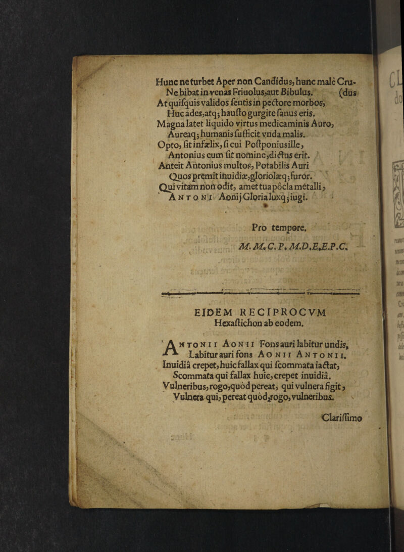 Hunc ne turbet Aper non Candidus? hunc male Cro- Ne bibat in venas Friuolu$?aut Bibulus. (dus At quifquis validos fentis in pedore morbos? Huc ades?atq*, haufto gurgite fanus eris. Magna latet liquido virtus medicaminis Auro? Aureaq* humanis fufficit vnda malis. Opto? fit infadix? fi cui Pofiponiusille? Antonius cum fit nomine?didus erit. Anteit Antonius multos? Potabilis Auri Quos premit inuidias?gloriolatq ; furor. Qui vitam non odit? amet tua pocla metalli ? Antoni Aonij Gloria luxq 3 iugi. Pro tempore. ’ - i tJ' ' :Giii :'.r -• M. M. C. P. M.D.E.E.P.C. ■ h/'~ ■ T'ii - - L ~ ~\ r , r < EIDEM RECrPROCVM Hcxafiichon ab eodem. Antonii Aonii Fons auri labitur undis, Labituraurifons Aonii Antonii. Inuidia erepet? huic fallax qui fcommata i a dat? Scommata qui fallax huic? erepet inuidia. Vulneribus? rogo?quod pereat? qui vulnera figit ? Vulnera qui? pereat quod^ogo? vulneribus. Oariflimo