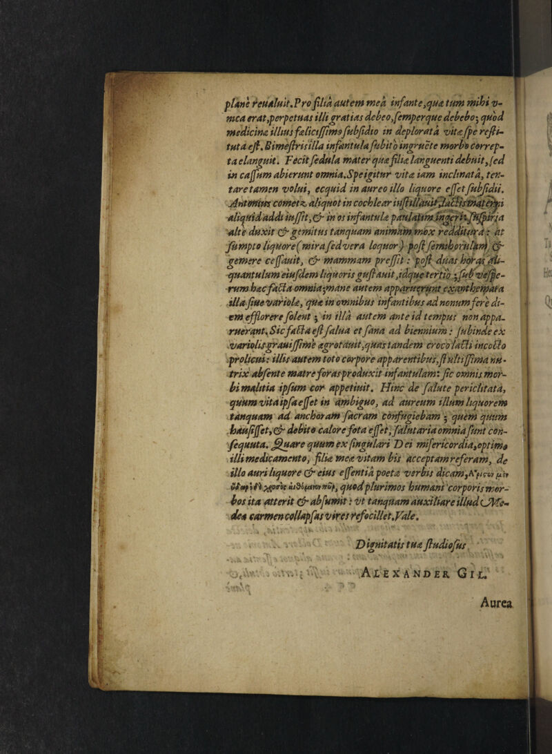 plane reualuit,Pro filia autem mea infante,qua tum mihi v- mca erat,perpetuas illi gratias debeo,femperque debebo; quod medicina illius falictfjimsfubfidio in deplorata vita fpe rcfip- tuta efi, Bimefirisilla infantulafu bito ingruet e morbo correpe taclanguit. Fecitfedula mater qua filia languenti debuit >{cd in cajfum abierunt omnia,Spe igitur vita iam inclinata, tex¬ tare tamen volui, ecquid in aureo illo liquore ejfetfubfidii, Antonius cometz aliquot in cochlear injhilauit JatUsmateri aliquid addi iuffit,& in os infantula paulatm ingeri: fitfpir/a alte duxit & gemitus tanquam animam mox redditura: at fumpto liquore(mirafedvera loquor) pofifimihorularh & gemere ceffauit, & mammam pr effit: pofi duas horas ali¬ quantulum eiufdem liquorisguflauit,idque tertio ',fibvefpe- rum hacfaffa ommaynane autem apparuerunt exanthemata illa fiue variola, qua in omnibus infantibus ad nonum fere di¬ em efflorere filent; in illa autem ante id tempus non appa¬ ruerant. SicfaBa efl falua et fana ad biennium: Jubindeex variolUgrauiffime agrotauit,quas tandem croco lacii incotto prolicui: illis autem toto corpore appar entibus,fi ultiffima nu¬ trix abfinte matreforas produxit infantulam: fic omnis mor¬ bi malitia ipfum cor appetiuit. Hinc de falute periclitata, quum vita ipfa e jfet in ambiguo, ad aureum illum liquorem tanquam ad anchoram facram confugiebam - quem quum haufijfety & debito calor e fota effet ffalutaria omniafuni con- fequuta, fluore quum ex fingulari Dei mifericordia,optimo illi medicamento, filia mea vitam bis accepta?n referam, de illo auri liquore & eius e fient id poeta verbis dicam ,A*^rcy pb Stopltl xpo-'oc quod plurimos humani corporis mor¬ bos ita Atterit &ab[umit: vt tanquam Auxiliare illud CddPe- dea carmen collapfas vires refo cille t.fale. Dignitatis tua ftudiofus > K \ -i * *< .? au te - Vt. ( v . ^ *y ■ v V. i K A LE X A N D E R <j I L. Aorea