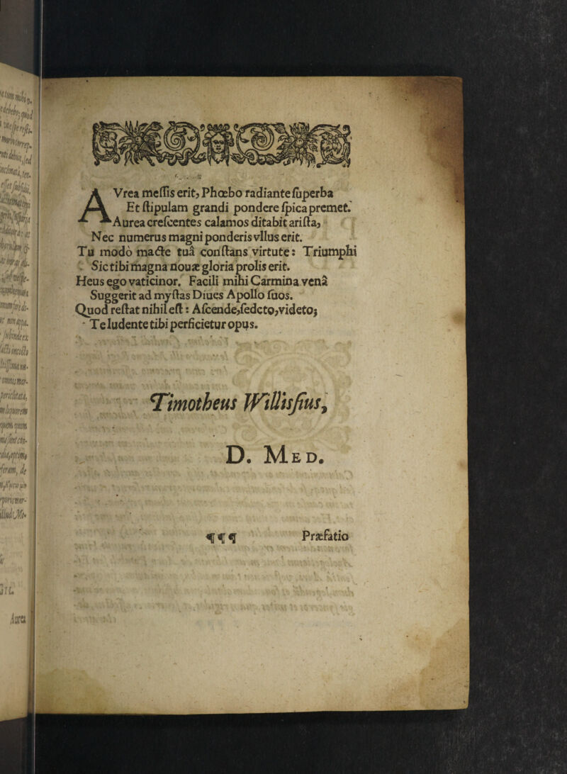 f' Vrea medis erit? Phoebo radiante fuperba Et flipulam grandi pondere fpica premet. * Aurea crefcentes calamos ditabit arida3 Nec numerus magni ponderis vllus erit. Tu modo matfle tua conflans virtute: Triumphi Sic tibi magna nouae gloria prolis erit. Heus ego vaticinor. Facili mihi Carmina vena Suggerit ad myflas Diues Apollo fuos. Quod reflat nihil efl: Afcende?fedcto?videtOj Te ludente tibi perficietur opus. Timotheus Wiliisjtus, D. Med. Prdratio »; ■ V : >A* vv * V. ■; ,u y ■