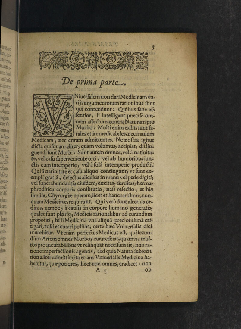 o De prima parte~~>. Niuerfalem non dari Medicinam va¬ ri js argumentorum rationibus funt qui contendunt: Quibus fane a£* fentior , fi intelligant praecife om¬ nem affe&um contra Naturam pro Morbo: Multi enim ex his funt fa¬ tales et immedicabiles,nec manum Medicam, nec curam admittentes. Ne nofira igitur dida quifquam aliter, quam volumus, accipiat, diftin- guendi funt Morbi: Sunt autem omnes, vel a natiuita- te, vel cafu fuperveniente orti, vel ab humoribus iun- dis cum intemperie, velafola intemperie produdi. Qui a natiuitate et calu aliquo contingunt, vt funt ex- empli gratia, defedus alicuius in manu vel pede digiti, vel fuperabundantia eiufdem, caecitas, iixrditas, herma- phroditica corporis confiitutio, nafi refedio; et his fimilia, Chyrurgise operam,licet et hanc rariflime,nun¬ quam Medicina, requirant. Qui vero funt alterius or¬ dinis, nempe, a caulis in corpore humano generatis, quales funt plxriq; Medicis rationalibus ad curandum propofiti; hi fi Medicina vna aliqua preciofiflima mi¬ tigari,^tolli et curari poflint, certe hsec Vniuerfalis dici merebitur. Vtenim perfedusMedicus efi, quifecun- • dum Artem omnes Morbos curare fciat, quamvis mul- tosproincurabilibus vt relinquat necelfum fit, nonra- tione imperfedionis agentis, fed quia Natura fubiedi non aliter admittit 5ita etiam Vniuerfalis Medicina ha¬ bebitur, quaepotiores, licet non omnes, eradicet: non