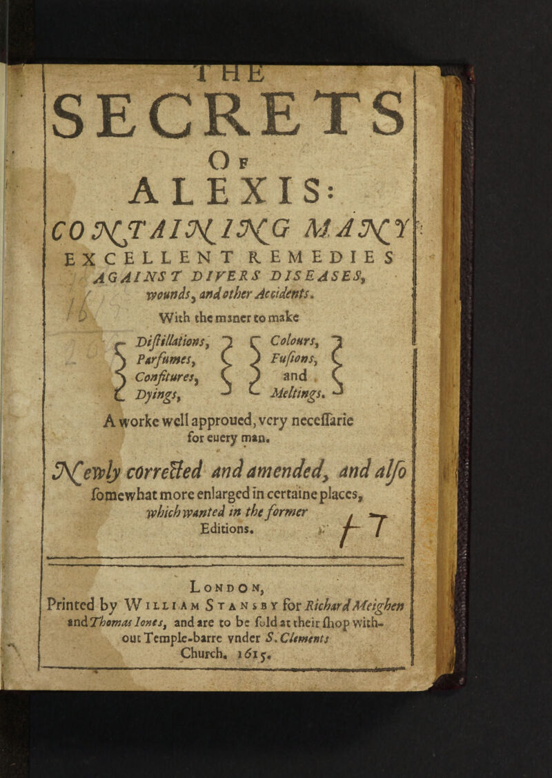 SECRETS O F ALEXIS: CO MAS^I excellent remedies against DIVERS DISEASES, wounds y and other Accidents. With the msaerto make Diftillations, C Colourst PtrfumeSy ( ) Fufions, Confitures 9 C J and Dyings^ ^ C Meltings. A workc well approued, very neceflarie for euery man, Shfesvly corrected and amended, and alfo fomewhat more enlarged in ccrtaine places, which wanted in the former Editions, London, Printed by William S t a n s b y for RichardMeighen and Thomas lones, and are to be fold at their (hop with¬ out Temple-barrc vnder S, Clements Church, 1615.