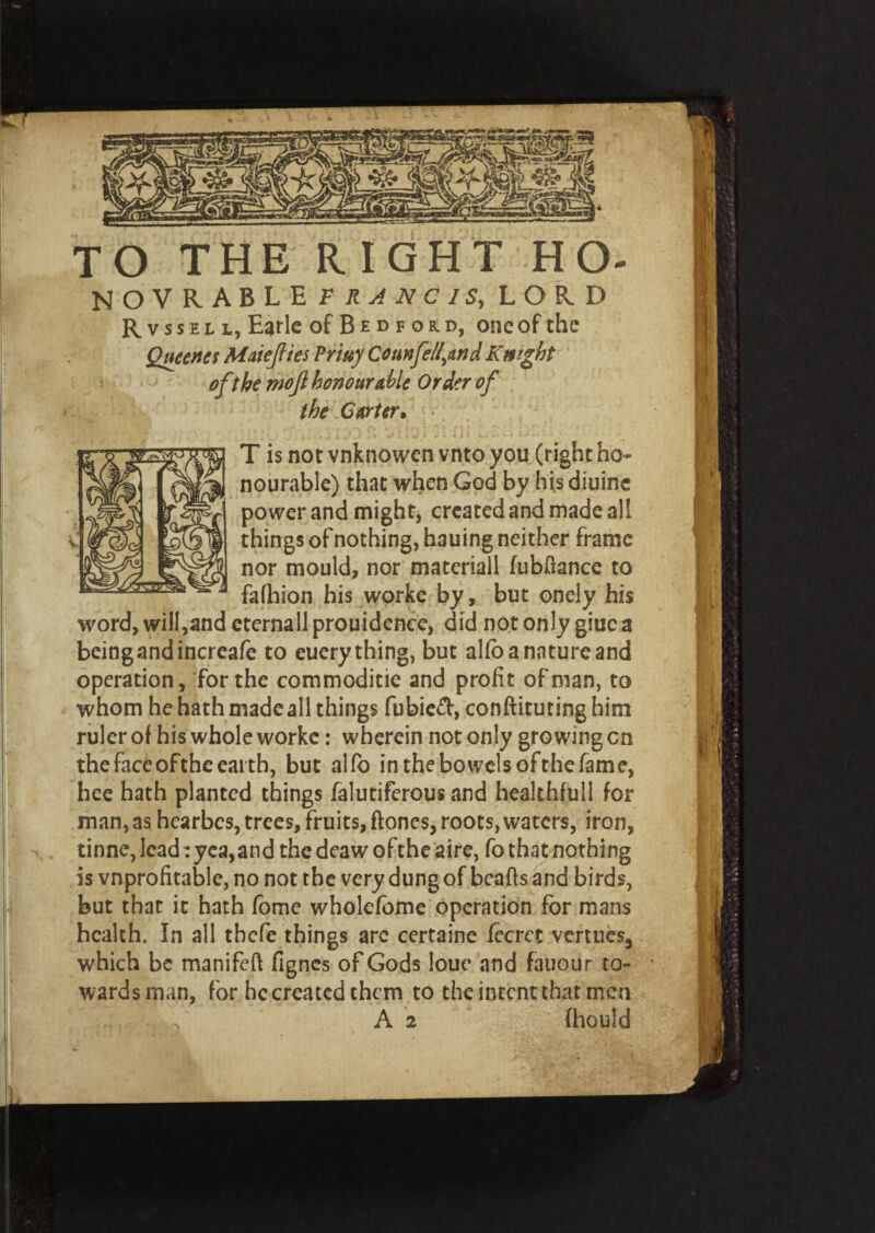 TO THE RIGHT HO- NOVRABLE FRANCIS, LORD Rvssell, Earle of B e d f o r d, one of the Qucencs Maiejlies Priuy Com fell,and Knight of the rnojl honourable Order of the Carter• * T is not vnknowen vnto you (right ho¬ nourable) that when God by his diuine power and might, created and made all things of nothing, hauing neither frame nor mould, nor matcriall Jubilance to fafhion his worke by, but oncly his word, will,and cternall prouidence, did not only giue a beingandincreafe to euerything, but alJo a nature and operation, for the commoditie and profit of man, to whom he hath made all things fubieft, conftitutinghim ruler of his whole worke: wherein not only growing cn the face of the earth, but alfo in the bowels ofthe fame, hee hath planted things falutiferous and healthfull for man, as hearbes, trees, fruits, ftones, roots,waters, iron, , tinne, lead: yea,and the deaw ofthe aire, fo that nothing is vnprofitable, no not the very dung of beads and birds, but that it hath fome wholefome operation for mans health. In all tbefe things arc certaine lecrcc verities, which be manifeft fignes of Gods loue and fauour to¬ wards man, for he created them to the intent that men A 2 fhould