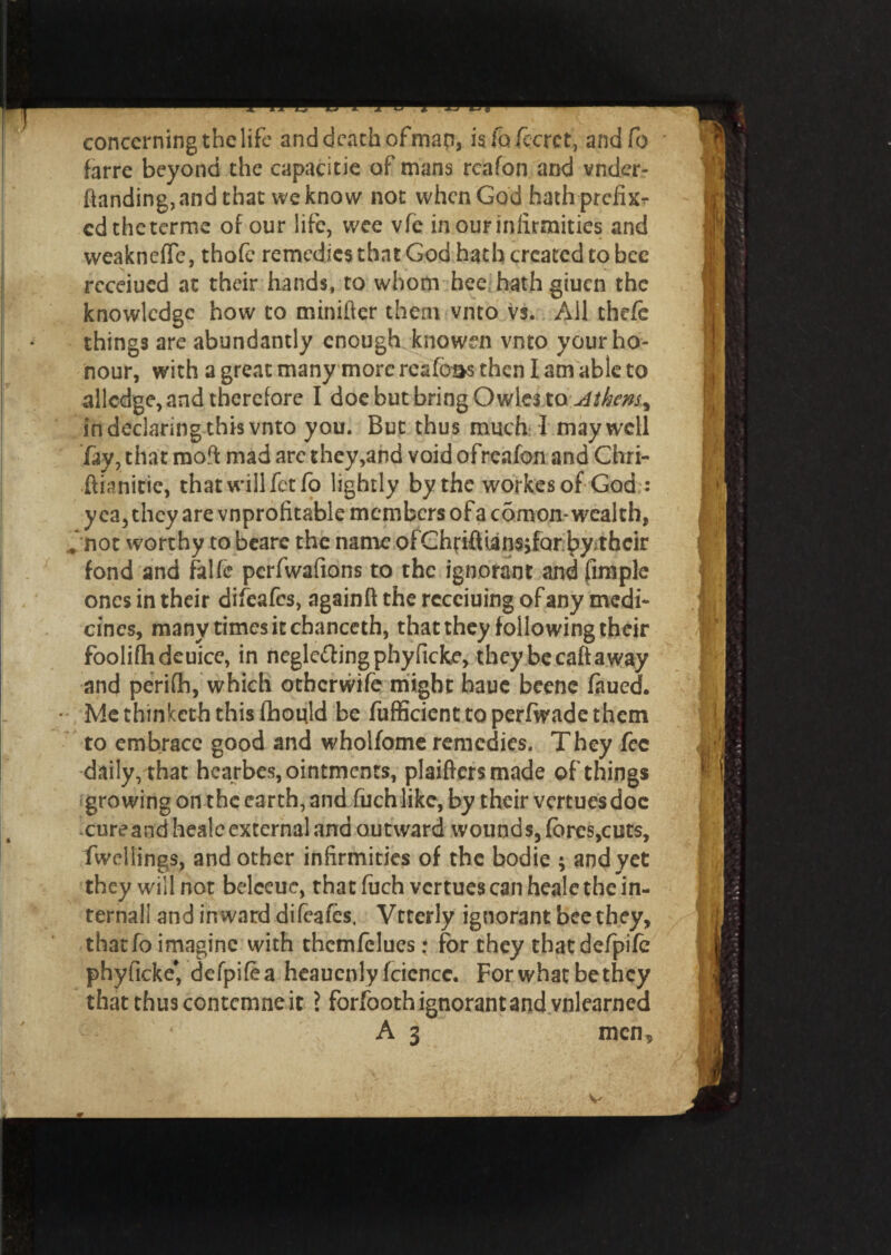 concerningthelife and death ofman, isfo/ccrct, andfo farre beyond the capacitie of mans rcafon and vnder- ftanding, and that we know not when God hath prefix?* cdtheterme of our life, wee vfe incuriniirmities and weaknefle, thofc remedies that God hath created to bee rcceiued at their hands, to whom hee hathgiuen the knowledge how to minifter them vnto vs. All the/e things are abundantly enough knowen vnto your ho¬ nour, with a great many more resfoas then 1 am able to allcdge, and therefore I doe but bring Owles toMhem% in declaring this vnto you. But thus much I may well fay, that raoft mad are they,and void ofreafon and Chri- ftianitie, that willfctfb lightly by the workes of God : yea, they are vnprofitable members of a comon.- wealth, V not worthy to beare the name ofChfiftUnsifQr.byithcir fond and falfe perfwafions to the ignorant and fimple ones in their difeafts, againft the rccciuing of any medi¬ cines, many times it chanccth, that they following their foolifhdeuice, in neglcftingphyficke, they be caft a way and periflh, which otherwife might haue beene faued. • Me thinketh this fhould be fufficient to perfwade them to embrace good and wholfome remedies. They fee daily, that hearbes, ointments, plaiftersmade of things growing on the earth, and filch like, by their vertuesdoc cure and healc external and outward wounds, fbres,cuts, fwellings, and other infirmities of the bodie ; and yet they will not belccuc, that fuch vertues can heale the in¬ ternal! and inward difeafts, Vtterly ignorant bee they, thatfo imagine with themftlues: for they that defpife phyficke* defpifta heaucnly fciencc. For what be they that thus contcmne it ? forfooth ignorant and vnlearned A 3 men,