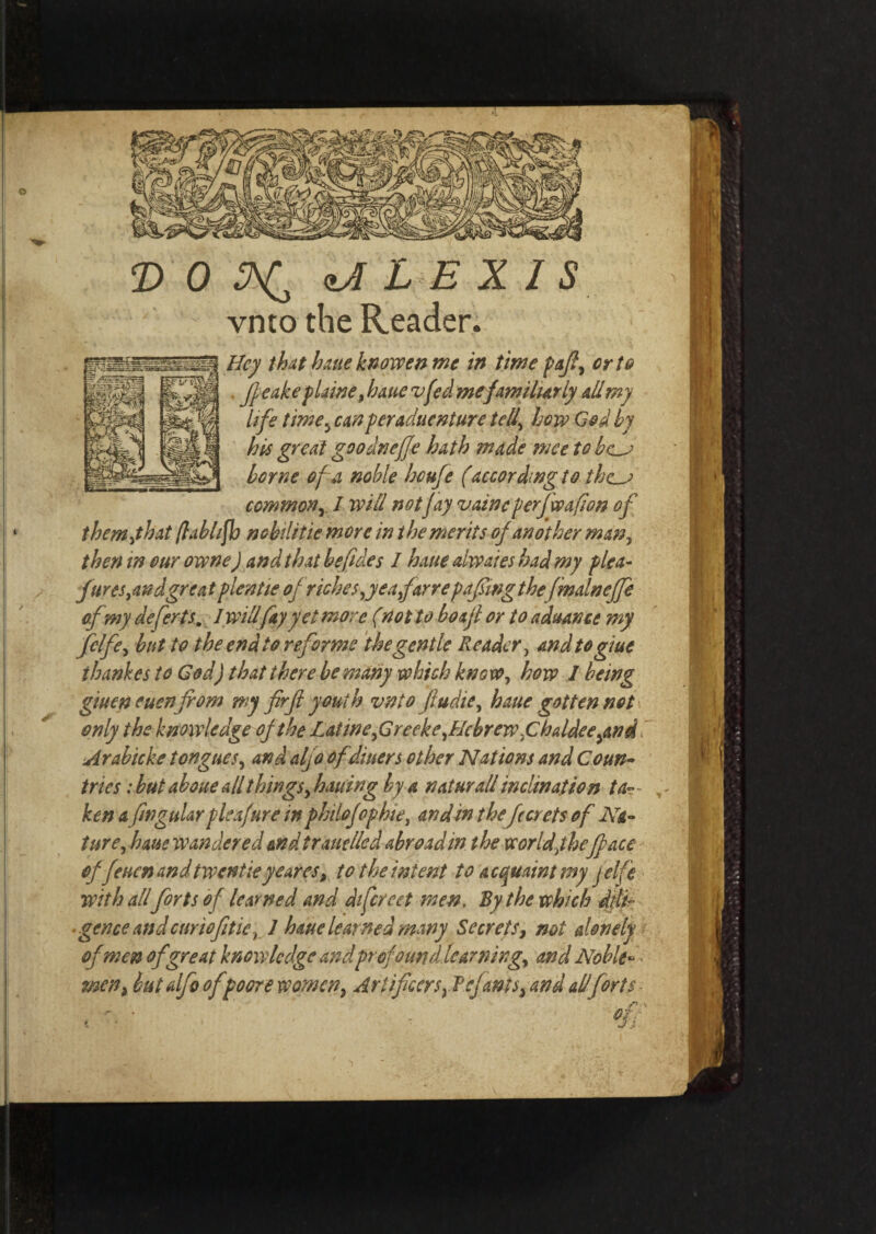 T> 0 ALEXIS vnto the Reader. _ Hey that haue knowen me in time pafl, or to ^Jgl ffeakeflame, haue vfed me familiarly all my life time, canperaduenture tell,\ how God by his great goodneffe hath made nice to bc~J borne of a noble houfe (according to the_j common y I will not fay vainc perfwafion of them,that flabhfb n chili tie more in the merits of another man, then in our owns) and that befides I haue ahvaies had my plea- jtires,and great plentie of riches,yea far re pafwgthe fmainejfe ofmy defer ts. I will fay yet more (not to boajl or to advance my fclfe, but to the end to reforms the gentle Reader, and to glue thankes to God) that there be many which know, how I being giuen euenfrom my firfi youth vnto fiudie, haue gotten not only the knowledge of the Lat we,Greeks,Hebrew,Chaldee,and Arabicke tongues, and aljo of diners other Nations and Coun¬ tries : but aboue all things, hauing by a n at nr all inclination ta¬ ken a fin gular pie fur e in philo fop hie, an din thefccrets of Na¬ ture, haue wandered and trauelled abroad in the worldjheface offeuen and twentie ye ares, to the intent to acquaint my jelfe with all forts of learned and difereet men. By the which dtli- ■ gence and curiofitie t J haue learned many Secrets, not alonely of men of great knowledge andprofound learning, and Noble«< men, but alfo of poors women, Artificers,Ref ants, and all forts - ’ - %.