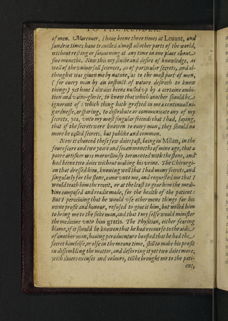 fundrie times haue trundled almofl all other parts of the world) without re fing or fioiourning at any time in one place aboues fine menetbs. Now this my ftti die and defire of knowledge, as well of the v nines fall fctences, as of particularfccrets, and al¬ though it was giuen me by nature 5 as to the mo ft part of meny ( for euery man by an inftmbl of nature defireth to know things) yet haue I alwaies beene nufled vp by a certaine ambi¬ tion and 'Vawe-glorie, to know that which another foots Id bes ignorant of: which thing hath grafted in me a continuallni- gar dneffe ^ orffaring^ to diftribute or communicate any of my fccrets, yea, vntomy mo ft fingular friends that 1 had) faying, that if the fecretswere knowen to euery man, they fbouldno mere be c filed fccrcts, but publtke and common. Now it chanced thefefew datesp aft, being in Milan., in the fourefcore and twoy ear e and feuen moneths of mine age5 that a poore artificer was maruelloufly tormented with theft one ^ and* had beene two dates without making his vrine. The Chirurgi- an that dr e(fed him-, knowing well that lhad many fecrets,and fingularlyfor the flone, camcvnto me> and rcqnefted me that I would teach him the receit> or at the leafi to gme him the medi¬ cine comp ofed and readiemade, for the health of the patient: But I perceiuingthat he would vfe other mens things for his owneprofit and honour^ refufed to glue it him fiut willed him to bring me to the ficke man,and that fmy fclfie would msnifler the medicine vnto him gratis. The Pbyfithn, either fearing blame yifitfijould be knowen that he had recourfe to the aides ofanother man, bailing peraduenture boa fed that he had ihes fecYet him (clfe,or elfe in the meane time, fill to make his profit in diffembUng the matter, and deferring it yet two dates more, with diners excufes and colours> till he brought me to the pati- enty