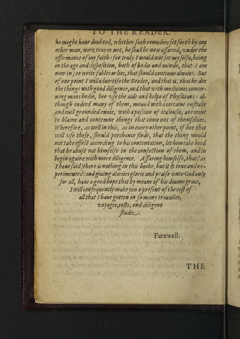 be might haue doubted, whet her fuch remediesfetforth by any other man, were, true or not, he[hallbe now affured> vnder the affirmance of my faith :for truly I would not jet myfelfeyb ting in the age and cliff ofition, both of bo die and minde, that lam now in} to writefables or lies, that (hould continue alto .ties. But ofone point I willaduertife the Reader, and that is, that he doe the things with good diligence,and that with medicines concer¬ ning mans bo die, hee vfe the aide and helpe ofPhyfitians: al¬ though indeed many of them, mouedwith aceriatne rufticke andeuillgroundedenuie, with apafsion of iealoufe, are wont to blame and contemne things that come not oft hem flues. IVhere fore, as well in this, as in euery other point, if hee that will vfe thefe, fhould perchance finde, that the thing would not take effect according to hiscontentation, let him take heed that he abufe not himfelfe in the confetiion of them, and to begin againe with more diligence. Afftiring himfelfe, that (ns 1 haue faid)there is nothing in this booke, but it h true and ex¬ perimented: andgiuing alwaiesglorie andpraife vnto God only for all\ haue a good hope that by meane of his duttne grace, iwillconfequently make yon a prefent of the re ft of all that 1 haue gotten in fomany trau tiles, ' « voyages,cofls, and diligent ftudte-j. Farewell. THE