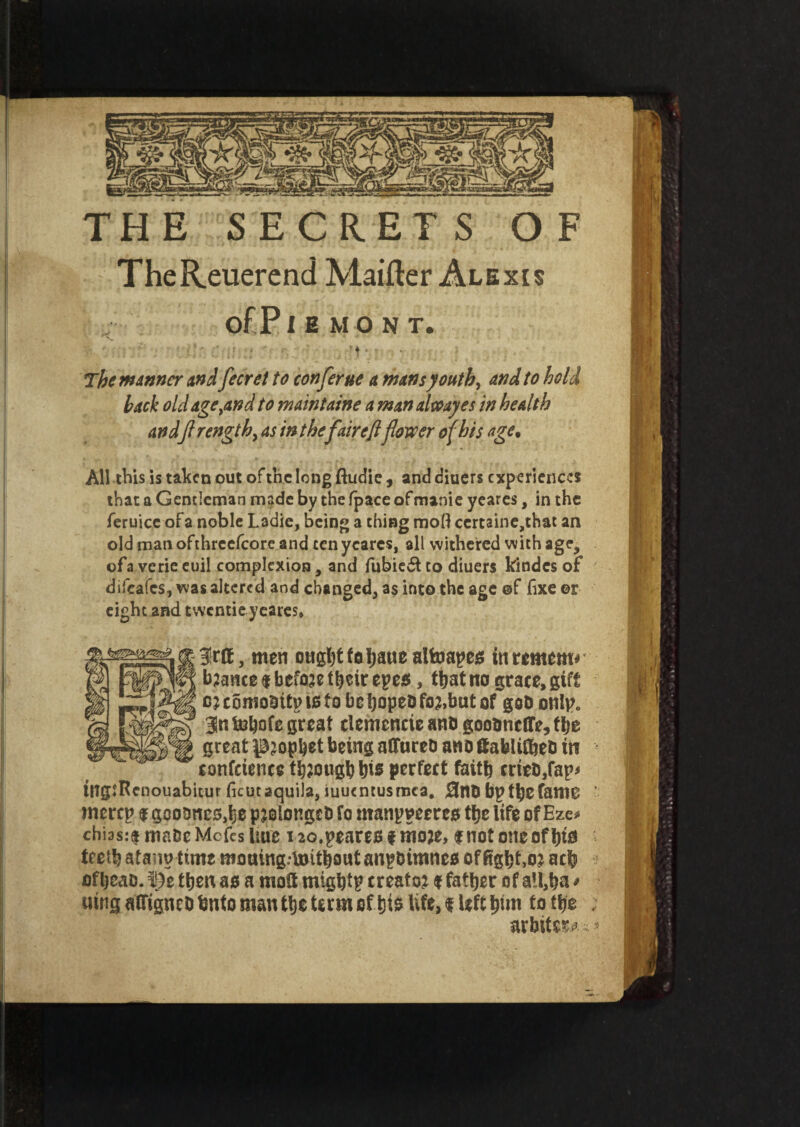 THE SECRET S O F TheReuerend Maifter Alexis of P IEMONT. ■ ** ' 5 J r ' . ' ■ : Hr ;; ‘ .. 't •.» . • The manner andfecret to confer ue a nuns youth, and to hold hack old age,and to maintatne a man decay es in health andflrength, as in thefair eftflower of his age. All this is taken out of the long ftudie , and diuers experiences that a Gentleman made by the fpace ofmanie yeares, in the feruice of a noble Ladie, being a thing moli ccrtaine,that an old man ofthrcefcore and ten yeares, all withered with age, of a verie euil complexion, and fubiedt to diuers kindcs of difeafes, was altered and changed, as into the age ©f lixe or eight and twentie yeares* 3!rft, men ought fo fjaue alfoapes in remem* • bjauce $ before their epea, that no grace, gift c; comositp to to be hopeo fo?,but of goD onlp. 3n to^ofe great clemencie ano goounclTe, ttje great prophet being aflfareD ano 8abli0jeD in confcience though bis perfect faith cries,fap* tUgsRcnouabitur ficutaquila, iuutntusraca. 3n0 bptbefanie ' merep $ gcoDncs,be pjolongcb fo manpmreo tbe life of Eze* chias:$ maoe Mofes itue 1io.peares f moje, fnotoneofbto teeth atanutime mouing-lnitbout anpbimneo of fights acb ofbeao. ©e then as a moU migbtp creator $ father of all,ha * utng affigncD bnto man tbe term of his life, <s left bun to tbe ; arbiter *