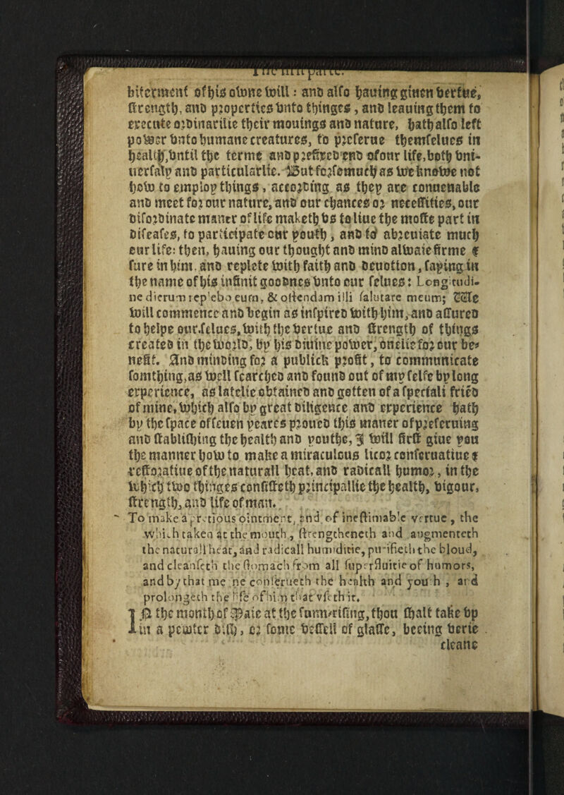 bitettfKitf otonc toill; anDalfo having giuenberfue, drengtl), anD p?opcrticsbnto tinges, anD leauingtbem to mcute ojtinarilte their mouings ana nature, hathalfo left pokier bnto humane creatures, to p^cferue themfelues tn healt$T,tjntil the terms anDp^effycDcnD ofonr life, both bni- tverfatpanb particularlio. But fcaremucVajsUjefenotoenot i)otu to emplop things, accojDtng as thep are conuenabla ants meet foj our nature, anD our chances o j neceffities, out Difojbtnate mancr of life maketh bs to liue the mode part in Difeafes, fo participate cur pouth, anbtd abjeuiate much our life: then, h^ing our thought ant) mino altoaiefirme f fare in hmi. ano replete toit!) faith anD Deuotton,fapiugiu the name ofhisinSnitgoooncsbnto car fellies: Lcnghudi- nedicrumicp'eboeurnr &ollendamilli falutare meum; toill commence anD begin asinfpireotnithhttti^artD aUureo tqhe!peotir.felues,b)iththebertue anD Strength of things creates in thetnoilo, bp h^iiumepotoer,oneuefojeur be* neSf. 0nD minoing fo? a pubitek profit, to communicate fomthing>aS tocil fearcheo anD founD out of mp felfe bp long erpmcnce, aslatelieoljfainetianogettenofafpeciali fries of mine, tol)tcl) alfo bp great Diligence anD experience hath bp thefpace offeuen pearcs p^oueD this manor ofp;eferuing anD ftablidnng the health anD pouthe,? &fll firlf giue pan the manner hoU) to make a miraculous ItcoKonferuattuei i’ettoiatitie ofthe naturall heat, anD raDtcail bumo^ in the Ibfjifb t’&o thinges confideth pjtncipallie the health, btgour, Strength, anD life of man* To make’apretious ointment, snd.of incftimablc yrrtuc , the -which taken at the mouth, flrcngtheneth and augmenteth the natural heat, and radical! humiditie, pirifieth the bloud, and cleanfeth the fiomach From all fuprrfluitie of humors, andby that me ne conffrrueth the health and you h , ai d prolonged! the nfe .of'him that vfeth it, 1$ the month of Spate at the fumvriflng, thou (halt tafie bp in a petoter Dili), tu fonte biflill of glade, beeing berie cleans