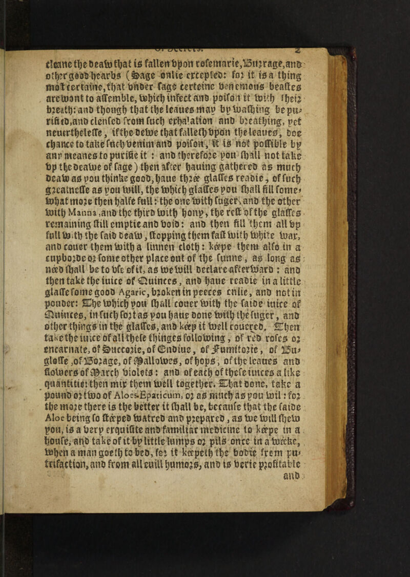 tleane the dead) that ts fallen d pan rofcmarie}Bu2rage,and oth?r good beards (feage onlie crccpted: faj it 10 a thing m0$cemme,fhatdhderfage cerfemc denemolbs beaded arcU)Dnttoaffemble,tK5bttbtnfecf anb poifonit tmtf) ihefc’ bjeath: and though that the leaues map bp loathing beptp rif»d,and clenfcd from fuel) crWation and bscatljing, pet neucrtheleffe, ift^eoetoetl)atfalletl>t>pon theieaues, Dec chance to talte fuel) denim and poifon, ft 10 not pcffible bp anrmeanes to pneiSe ft : and therefore pou (ball not tabs tap t^coealue of fage) after bautng gathered as much dead) as pou thinbe good, hauc t\)i& glaftcs readie, offucb g^eatneffe as pou toill, the tohfth glaftcs pou Haall fill fomc* tul)at rnoje then halfe f«U: the one toitl) Cugct\and the other tuith Manna ,and the third tuith bonp,the reft df the glaftes remaining ftiilcmptte and doid: and then fill them all dp full faith the faid dead? , ftepping them faftUiith tahfte loar, and couer them faith a linnen cloth: k&pe them alfo in a cupbojdc 05 fame other place out of the funne, as long as: needfljall be to dfe of it, as faefaiil declare afterfaard : and then take the ttitce of Quinces, and haue readie in a little glaftefomegood Agaric, broken in peeces cniie, and not in ponder: Chefahich pou (hall couerfaith the fatoe fa.fce.-of ©ttiwes, in fuel) (oft as pou haue done faith the fugcr, and other things in the glades, and ketp it faell coucred. Chen taketheiuiccofall thcfethingcsfoUotoing, of red refes 05 cncarnate,o?&ncco5ie,ofCndtue, of jfumftoftc, of 215u* gloflfe ,of IBo^age, of (paliofaes, of hops > of the leaues and Holders of Search bidets: and ofeachofthefeimces ahke guantftierthennnp themfadl together* Chat done, tafcc a pound 05 tfao of Aloes-Epacicum, 05 as much as pou toil: fo$.. the mo^e there is the better it (hall be, becattfe that the (aide Aloe being fo ftotped faatred and prepared, as fae dull fbefa pou, ts a derp erquiSte and familiar medicine to k&pe in a, honfe* and take of ft bp little lumps 05 pils once inafa&de, dohenamangoethtebed, fc: it kccpethfhe bodie frem \w trifactian,and from allemUhumojs, ano is derie profitable and :s