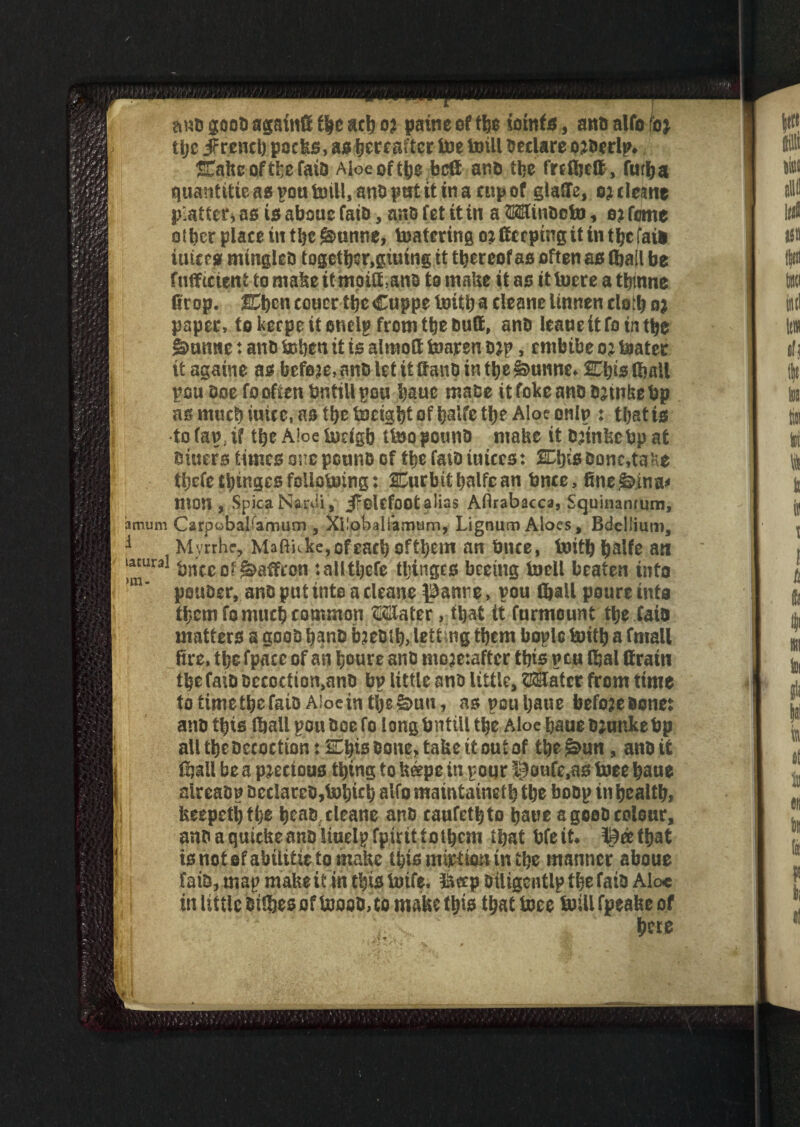 anb goob agatnfi t\t act) ot pine of the toinfs, anb alfo foj tijc JFreneh pocks, as hereafter toe toill Declare ojberlp* STahe oftfce faia Aloe of the bed anb the frefljeft, futha quantise as pou toill, anb pat it in a cup of glade, o; rteane platter* as is aboue faib, anb fet it in a Winbeto, e? feme other place in the gntnne, toatering o* deeping it in the fate inters mingleb together,giutng it thereof as often as (hall be fudtetent tomakeitmoiCUnb to make it as ittoereatbmne fir op. ffihcncouer thcCuppe toith a cleanelinnencloth n* paper, tokecpeitonelpfromtbebud, anb leane it fotn the gmnne: anb tohen it is almod toaren b*p, embibe o; toater it againe as before, anb let it daub in the ^bunne* Shis.(ball pen boefooften brstillpou bauc mabe itfokeanbbdnkebp asmucbiuice.astbetocigbtofhalfetbe Aloe onto : that is •to(ap;if the Aloe todgb ttoopounb mabe it.bjinkebpat biuers times one peunb of the fatb iuices: SO)is bone,ta He tbefe tinges foiiotoing: Curbithalfean bnce, fine&ina* mon , SpicaNardi, JFokfoot alias Aftrabacca, Squinanrum, a mum C a rpo b al/amu m , Xi.'obaifamum, Lignum Aloes, Bdellium, 1 Myrrhe, Mtftitke»ofeach of them an bnce, toith l>alfe an l^ural bnce of Saffron :allthefe tljingcs beetng toell beaten into m' pouber, anbputintoacleane ^anre, pou (hall poureinta them fo much common Water, that it furmount the faia matters a goob hanb b?eblh> lett ng them boplc toith a fmall fire, the fpace of an houre anb mo?e:aftcr this pen (fial drain thefatb bccoction,anb bp little anb little, Water from time totimethefaibAioeinthe&un, aspouljane befoaebone: anb this (hall pouboefo longbntill the Aloe bane b;unke bp all the Decoction: Shis bone, tabc it out of the£>un, anb it ftail be a precious thing to k#pe in pour @oufe,as toee haue alreabp beclarcb,tohich alfo maintainsh the bobp in health feeepethtbe heab cleane anb caufethto haue a goob colour, anb a quiche anb Uuelpfpirittothem that bfe it* ^eetfjat to not ©f abititie to make this mirtioninihe manner aboue fate, map make if in this totfe. &crp biligentlp thefatb Alo* in little btlftes of tooeb, to make this that toee toill fpeake of Vs c here