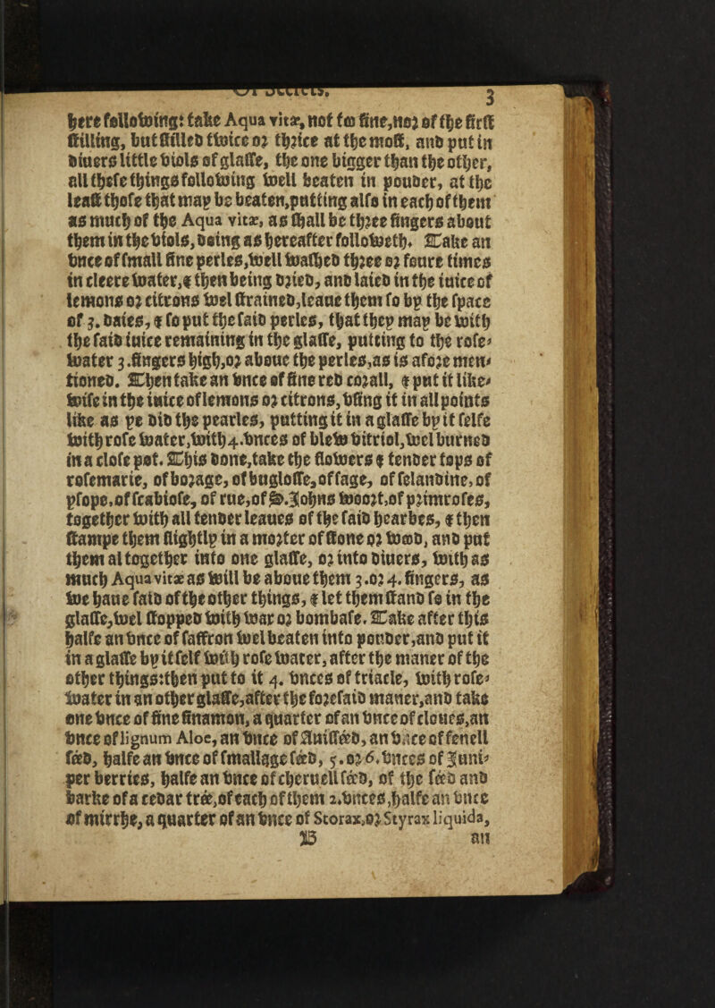 |ere fellotoingt false Aqua vita-, nof tto fitie,noj of tlje fitff (filling, butfftlleb ttoicc 03 tf)?ice at tfjemott, and put in biuers little biols ofglaffe, the one bigger than the other, all tbefe things folloboing toell beaten in poubcr, at the least tfjofe that map be beaten,patting alfa in each of them as much of the Aqua vita:, as (hall be ttjjee fingers about them in thebiols, being as hereafter follotoeth. Cake an bnce of fmall fine perles.boell tsaCbeb thjee s? fenre times in eleeretoater,# then being ejieb, ano laieb in the iuice of lemons 03 citrons borl ffratneb,leaue them fo bp the fpace of 3. bates, $ fo put tfiefaio perles, that f hep map be toith the faib iuice remaining in the glalfe, putting to the rofe* boater 3 .fingers bigb,03 about the perles,as is afoje mtn< tioneb. Chen false an bnce of fine reb cojall, * put it like* boife in the iuice of lemons 03 citrons, bfing it in all points liise as pe bib the pearles, putting it in a glalfe bpit felfe foith rofe boater ,bottb4.bnees of blebo bitrtol,fcel burneb in a clofe pot. Cbts bone,take the flotoers % tenber tops of rofemarie, ofbo;age,o(bnglolTe,offage, offelanbine.of pfope.of fcabiofe, of rue,of ^Johns tooojt.ofpjimrofes, together boitb all tenber leaues of the faib hearbes, 91hen ftampe them fiightlp in a mojfct of Bone 0? tomb, anb pnt them altogether into one glaffe, 03 into btuers, toithss much Aqua vitae as toill be aboue them 3.034. fingers, as toe bane faib of the other things, $ let them If anb fo in the glalfe,fuel ffoppeb boitb tear 03 bombafe. Cake after this halfe an bnte of faffron fuel beaten into petsber,anb put it in a glalfe bp it felf loft b rofe boater, after the maner of the ether thingssthen put to it 4. bnccs of triacle, britbrofe* boater in an other glaffe,after the fo3efaib maner,anb take one bnce of fine finamon, a quarter of an tmceof clour s,an bnce of lignum Aloe,an bnce Df3ttiffa0,anbscecffeneU fab, halfe an bnce of fmallqge fab, y.oj^.bntesof^unk per berries, halfe an bnce of cberuell fab, of the fab anb barke of a tebar tea, of each of them i.bntes,halfe an bnce of mirrhe, a quarter of an bnce of Stora^ojStyrax liquida, 13 an