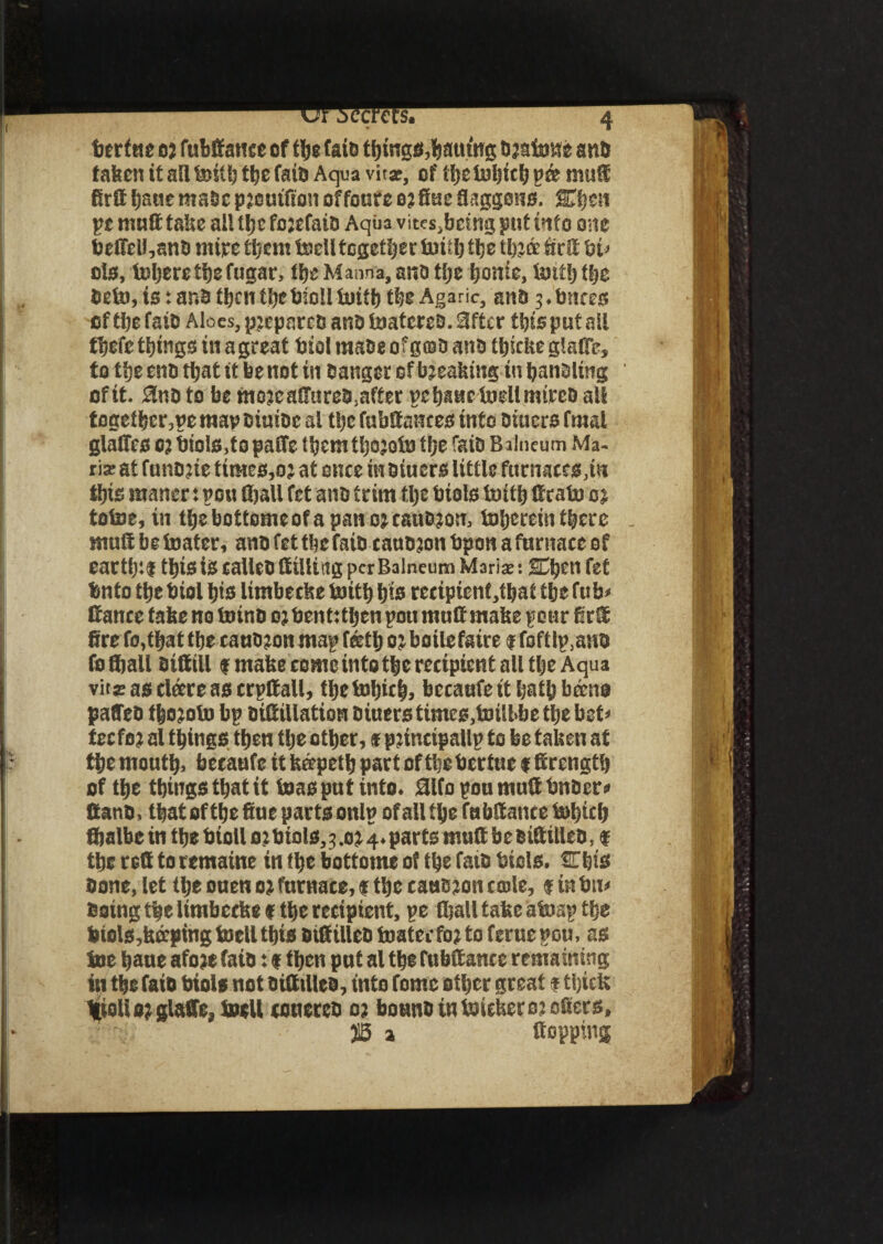 or secrets. 4 berftte 0; fubffattcc ef the fate things,Waiting braiawe anti fatten it all feitt; the fats Aqua vir*, of tljeU)l)ici) pee mutt firtt tjaue made preutfion offourc or fine flaggons. STijen pt matt take all ti)c forefaib Aqua vitesjbeing put into one beffeU,anb mire them toell together boiib the throe firtt bi> ds, toberetbefugar, the Manna, anb tije borne, boitb tbe Debo, is: anb tben tbebidl boitb the Agaric, anb 3.bates oftbefaib Aloes, pjeparec and toatereb. 3ftcr this put all tljefe things in agreat biol raabe of grab anb tljiche glaflc, to ttje eno that it be not in banger of breaking in banding of it. 5lnb to be morcaffureb,after pc baac toell mireo all togetber,pe map oiuioc al the fubttakces into Diners final glaffcs O}bioISjfopatte ibcmtbojobj tfje faib Balneum Ma¬ ria: at funorie times,or at once inbiuers little furnaces,in this maner: post (ball fet anb trim flje bials iuittj ttcatsi or totoe, in tbebottomeofapanorcaubron, Jaijerein there mutt be boater, anb fet tbe faib canoron bpon a furnace of eartfttf this is ealleb (filling per Balneum Maris; sOjen fet tmto tbe biol bis limbecke toitb bib recipient,that tbe fub< ttance take no totnb oj ben t: then pott mutt make pour fir® fire fo,tbat tbe canb?on map f®tb 0 j boilefaire f foftlp.anb fo Shall sifttU f make come into tbe recipient all tbe Aqua vit£ as clare as crpttall, tbe tobitb, bccaufe it IjatU bane paffeb tbojoto bp bittillation biuers times,b)ill>be tbe bet* tecfor al things then tbe other, * principal!? to be taken at the mouth, becaufe it kapetb part of the bertue # Strength of the things that it boas put into. 3lfopoumuttbnbcr« Canb, that of the fiue parts onlp of all the fa bttance tobicb fijalbe in the bioll or bids,3 .or 4. parts mutt be sittilleb, f the red to temaine in flic bottoms of the faib bids. Ojis bone, let the ouen or furnace, $ the causron cede, $ in biv Doing the limbecks f the recipient, pe (ball take aboap the bids,keeping toell this otttillcb boater for to ferue pou, as Joe baue afore faib: (then put al the fubttance remaining in the faib biols not Ditttlleo, into tome other great $ thick Hiolior glaffe8 toell conereb or bounbintuieker or otters, JB a flopping