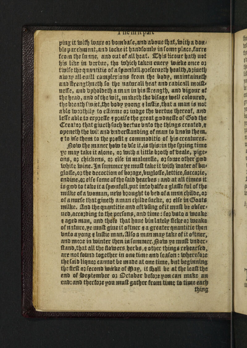 ping it toifi) ioare at bombafe,anb absue a dau> ble parchment,ana lockeit h-anafamU) in fame place,far re from the funne, ana oat of all beat. SChis Heaur hath not his like in bertue, the tohicl) taken euerp toeekeonceot tlaife the quantitie of a fpamfullqnefecueth health,ajineth atoap alleuill completions from the baop, maintained) anattrcagthnethfo the natnrall heat ana raaicall maitt* neffe, ana bpljolaeth a man in his ff rength, ana btgour at theheao,ano ofthetoit.maketh thebifageteeU colourea, thebteath f(n#t,the bodp poong f lnttie,that a man is not able tostthstp to ettseme oj utage the bertue thereof, ana leffe able to erpjeSfc f ptaife the greatgmaneEfe of <0oa the Creatoj that giucth fact) bertne hnto the things createo.t openeth the but ana bnderttanoing of man to knob) them, f to Qfethem to the profit f commoaitic of his creatures. JioU) the rnaner halo to bfe it,is this:in the fptmgtime pe map take it alone, 02 hnth a little bjoth of beale, pige« ons, 02 chickens, 02 elfe inmalmefte, 02 fome other gmd tohite taine.^n fummer pe mutt fakett toith boater of kn» glo!Te,ojthe Occoction of bo2age,bugloffe,lettice,fucco2ie, enaiue,02 elfe feme of the fata hearbes; ana at all times it is good to f ake it a fponfull.put into halfe a glaffe ful of the milke of a tuoman, nets b2ought to bea of a man cl)Uo e, 02 of a nurfe that giueth a man ehtlde fucke, 02 elfe in CPaats milke. 3nd the quantitie ana oftbfing of it mutt be abfer* ticD.accejoing to tlje perrons, ana time 2 fo2bnto a toeake $ agea man, ana tljsfe that hatie binlatelp ftckeo; toeake of nature,pe mutt giue it oftner f a greater quantitie then bnto apong «luttte nun.aifo a man map take of it ottner, ana mo2e in tointer then in fummer.^obo pe mutt bndeo ftana.that all the flotoers ,herbs,$ other things rehearfed, are not feuna together in one time ana feafon: h»herefo2e the faia liquet cannot be mao c at one time, but beginning theftrft 02 fecona boaefee of ahap, it Shall be at the leattthe ena of September 02 October befo?epoucan make an sna: and therfoje pou mutt gather from time to time each