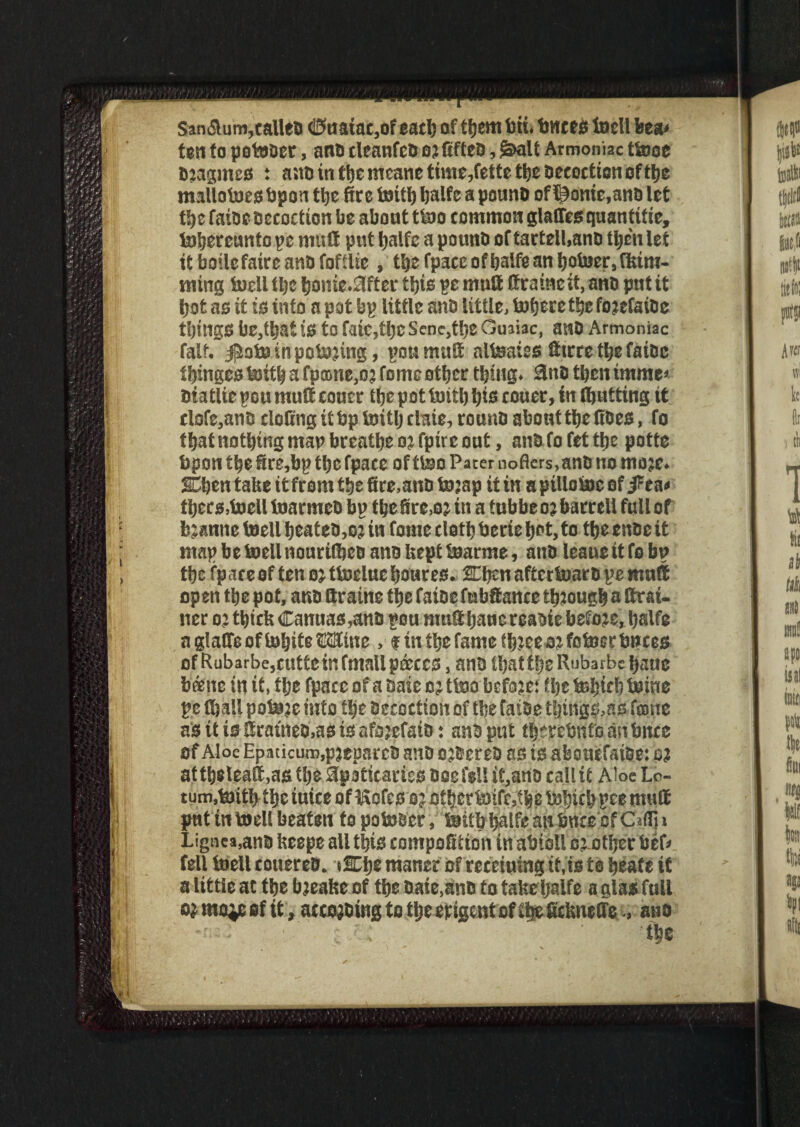 San<5lum,callea (i3uaiac,ofeacb of ttjem feti. fences toell feea< ten to potoaer, nna cleanfcb ojfifteB, &alt Armoniac ttooe Bjagmes t ana in ttje meane time,fette tbe aecoction of tt>c mallotoesbpon tbe fire toitb Ijalfc a pounB of ^onie.ana let tbe faiae Decoction be about ttoo common glades quantise, tobereunto pe mud put Ijalfc a pounB of tartell.ana tbe'n let it boilefaire anB fofflie, t'ge fpace ofIjalfe an botoer, flam¬ ming fe)cll tlic bome.0fter tljis pe mutt ttrainett, ana put it tjot as it is info a pot bp little ana little, tufjere tbe fojefaioe tljings be,tl)at is to faic,tfjc Senc,tbS Guaiac, awo Armoniac falf. jftotoinpotojing, poumutt alfeaies dirre ttje faiDc fringes toitb a fpame,oj fome other thing. 3no then imme> Biatlie pou mutt couer the pot toitb Ijis couer, in ttjutting it clofe,ana doling it fep toitl) claie, rounD about tljc does, fo that nothing map breathe o? fpire out, ana fo fet the potte fepon the ire,bp the fpace of ttoo Pacer noflcrs,anO no moje. SCben take itfromttjs fire,atto tojap it in apillotoeof j^ea* tbers,toell toarmea bp tbeire.oj in a fubbeo? barrell full of bjanne toell beateo,o? in fome clotb feerie Ijnt, to tbe enae it map betoellnourifljea ana kept toarme, ana leaueitfo bp the fpace of ten oj ttoducijoures. SEbcnaftcrtoara pemnffi open the pot, ana ttraine ttje faiae fubttance tbjougb a drai¬ ner o; tbtcfe Canuas,ana pou mutt Ijauereaaie before, fealfe agladeoftobiteWne , fin tlje fame tbteeojfotoer fences of Rubarbe,cutte in fmall pieces, ana ibattljeRubarbcbauc bcene in if, tljc fpace of a Sale o ? ttoo befoje: tlje feljiclj teine pe (ball potoje into tbe aecoction of tbe faiae tljings, as fame aSttigttratnea,asisafi3jefaio: anSput tbercfenfoanbitce of Aloe Epaticum,p)epareo ana o jBcrea as is abouefatae: ej attbeleatt.asttje apoticaries Boefe!Iit,ano call it Aloe Lo- tum.toitbtljc tuice ofitofcs o; othertoifcjibe tobicbpce mutt put in toell beaten fo poto&cr, toitb ijalfemt fence of C«fli i Lignea,ana fceepe all tljis compofition in afeioll cj-otljer feef* fell toell couerea. tSElje maner of receiuing if,is to tjeate if a little at tbe bjeatse of tbe Date,ana to take Ijalfc a glas full ojmoiesf it , accojaing to tlje exigent of tip ScUneffe., ana