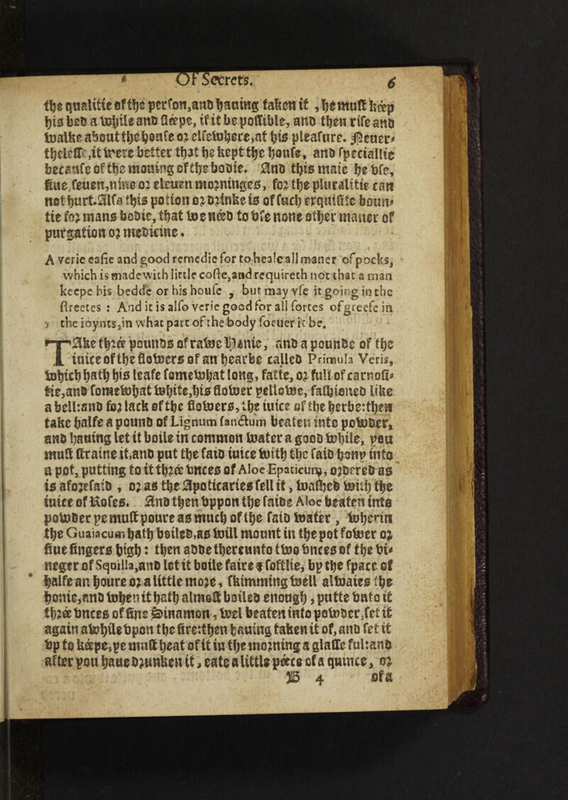 ecrets. 6 tlje qualtttc oftije pcrfon,anobaumg taken it ,bemuff k&p bis beb a toljtte anb fierpe, if it be poffible, anb then rife ana toalke about tbebenfeoicifetobere,at ijts pleafure. $euer< tbelctfr.it irere better tt)3t t)s tsept ttjc tjouTe, ana fpeciallte becanfe o? tfje moiling of tbs boote. EnD this mate be tsfe, fiue.feuen,nme 02 elcuett mojmngcs, foi the plurality rati not burt.Slfa this potion ojbjinkeis offucberquifitc bourn tie foj mans bobie, tbat toenieb to bfe none other manor of purgation o? mebicine. Averiecafieandgoodretnedicfortohealcallmaner ofpocks, which is madcwich little cofte,and requireth not that a man keepe his bedd'e or his houfc , but may vfe it going in the flreetes : And it is alfo veric good for all fortes ofgreefcin •, the ioynts,in what part of the body foeuer it be. TSke tb?ff pnunbs of ratoe i^*nie, nnt> a pounbe of fbe tuice of the flotocrs of an beat-fee calico Primula Veris, Sobitb bati) b>s leafe fometobat long, fade, oj full of rartiofi* tic,an8 fometobat S»bite,l)ts flotoer pellotoe, falbieneD like a belhsnb fej lack of tbe fiotoers, tbe tuice of tbe berbe:tbe» take balfe a pouno of Lignum fandtum beaten into potober, ans bauing let it boile in common toater a poo Subtle, pou mult ttraine tt.ano put tbe fata tuice toitb tbe faio bsnp into a pot, putting to it tb?a tmcect of Aloe Epaticum, ojOereO as' is afojrfaib , 0; as tbe Epotitaries fell it, toafbeb toitb tbe tuice of klofes. Ena then bppott tbe fatbe Aloe beaten into potoberpemuttpoureasmucboflbe faio toater, toberttt tbe Guaiacum batb bsileb.as toill mount in tbe pot fotoer 0; fine fingers bigb t then aooe thereunto ttoo tmees of the bi< neger of Sqailla.ano let it boile faire % foftlie, bp the fpacc of balfe an boure 0; a little moje, fkimming toell situates :be bonie,nn0 toben it bath almsfi boileo enough > putte but 0 it tb?ee bnces of fine £3>mamon, toel beaten into potober.fet if again atobile bpoti the firettben bauing taken it of, ano fet it bp to keepe,pe mutt beat of it in the morning a glafie fultanb after pou bane Sunken it, cate a little peer e of a quince, oj. 315 4 ofa ;