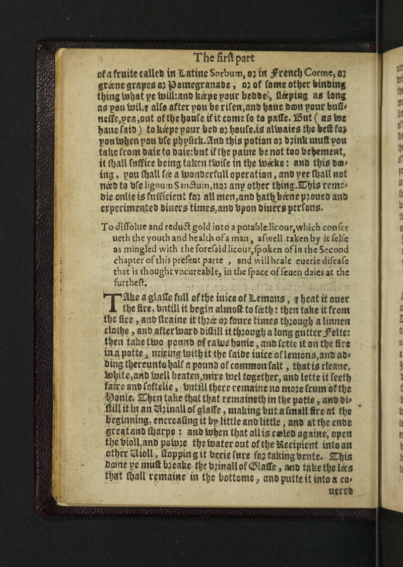 The firft part cfa fruife calteb in tlatine Sorbum, oj in Crenel) Corme, oj greene grapes o? ^omegranabe, oj of feme other binoing tbingtobatpetoilUanbitapepoutbebbeJ, deeping as long as pou toil.t alfo after pou be rifen,anb bade boon pour bud* neffe,pea,out of the benfe if it come fe to paffe. Ii5ut (as toe haue faio) to keeps pour beo 2? beufe>is altoaies the bed fo» poutoken pou bfe phpfick.anb this potion 0; bjink mud pen take from bate to oafe:but if the patne benot too bebement, it lijaUfaffice being taken ttoife in the toeeke; anb this box ittg, pou (ballf<«a toonberfulloperation, anbpee(ballnot nab to bfe lignum s auburn,no? anp other tbtng.Chis rente* bieonlieisfuificient fo? allmen,anbhatb.b®nepjouebanb crperimenteb biuers times, anb bpon biuers ptrfons. Todtflblue and redu&gold into a potable licour,which confer ueththeyouthandhealthofaman, afwell taken by itfelfe as mingled with the forefaid licour,{poken of in the Second chapter of this prefent parte , and will heale eueriedifeafe that is thought vncureable, in thelpace offeuen daiesat the furthed. T3kc a glade full of the iuice of demons, $ beat it ouer the fire, bntill it begin almoS to feeth t then take it from tbe fire, anb ttraine it tbjee 0? foure times though a linnen clothe, anb afUrtoarb bittill it through a long gutter JFelte: then takettoo pouno ofrafce home, anb fette it on the fire in a patte, miring totth tt the faibc iuice of lemons,anb ab* bingthereuntohalfapounbofcommon falt, that is deanc, l»hite>anb toeil beaten.mire toel together, anb lette it feeth fairc anb foftelie, bntill there remains no mate feum of the ^onie. Chen take that that remained in the potte, anb oi» dill it in an3H?inaU of glade, making but a frnall fire at the beginning, encreafing it bp little anb little, anb at the cube great anb fijarpe j aub token that all is celcoagame, open thebioll.anb potoje thetoatcrout of the Recipient into an other mioll, Cop pin g it berie fure fe? taking bente. Chis borne pe muS bjeake the btinall of piaffe, anb take the Ices that fball remains in the bottom*, ansputteit intoa co< acres