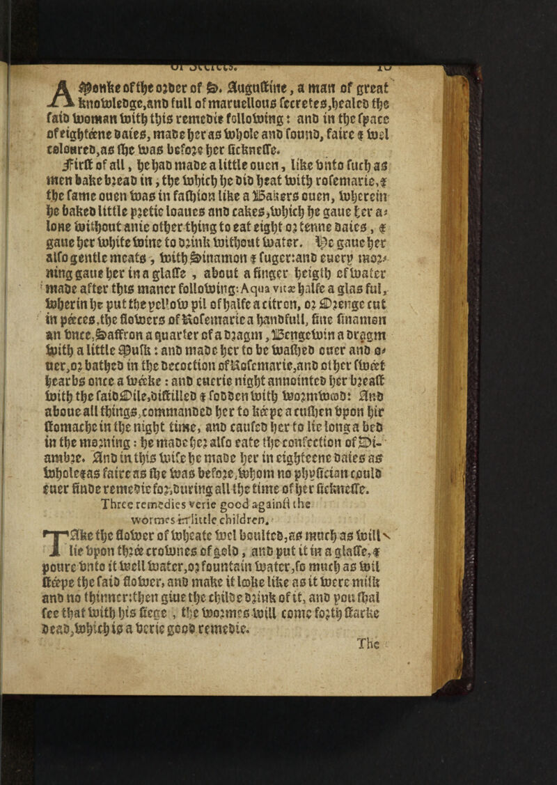 Apelike of He ojDcr of 6>. JSuguftttte, a man of great knotoleDge,anD full of maruellous fecretes,bcalcD He fain tooman toitb this remcDie following: anD in He fpaee of eightane Bates, mace her as toljole ano fount), faire s toel teloHrro.aG He teas befoje fjer Gckneffe. ifirttofaU, bebaomaOe a little ouen, ISkebntofucbas men bake bjeab in, tljc tobicb be Bio beat toitb rofemarie,? He fame onen teas in faHton like a Waiters ouen, toberein be baketi little pjetie loaues ant) cakes,tobieb b& gaue ter as loHe toiHont ante otter thing to eat eight 03 tenne aaies, f gane her tobtte Inins to ojinlt toithout toater. lj)c gaue her alfo gentle meats, toitb S&mamon 1 fugenanc euerp mo3< tting gaue her in a glaile , about a finger beigt'o eftoater 1 make after thts maner follotoing; Aqua vusebalfe a glas ful, toherinbeputtbepeUotopil ofbalfe a citron, c? 2D?eiTgc cut in paces.the flotocrs of Kofentarica hanDfttll, fine finamsn an bnee, Saffron a quarter of a Bjagttt, Ucngctoin a Drsgm toitb a little 93ufk: ant) maDc her to be toaftjeD oner ano os uer,o? batbeO in the Decoction cfi$ofcmarie,anB other fined hearts once a toccke: anD etterie night annointcD her hjeatf inith the faio£Dile,oi(tilIeD 1 foDBcn toitb toojmtocoD: 3bd aboue all HingSdommanBcD her to kffpe a cttlljen bpon hir fiomathein ilje night time, ano cattfeo her to lie longa beD in the mauling: he maochejalfo cate He confection ofSDi- amb’e. SinD in this Unfelic maoe her in eightcene Dates as inholefas faire as He inasbefoje.inijoin no phvfteian coulD euerfinDe remeDiefo^turing all the time ofljerfiekneffe* Three remedies mie good againii (he wormes trriittle children, -• !3kethe flotoer of toheate ine! bonlteB,as much as fetll v JL ItebponHifficrotonescfplD, an D put it in a gla(fe,f pourebnto itteell toater,03 fountain toater,fo much as toil (tape the fato flotoer, ans make it lake like as it toeremilk anD no thinnenthen giue tljc HilCc B3ink of it, ano pou Hal fee that toith hisfiege , Hctoosmestoill come fojtti ttarke DeaDjtohichto a bene gees remeDie. The