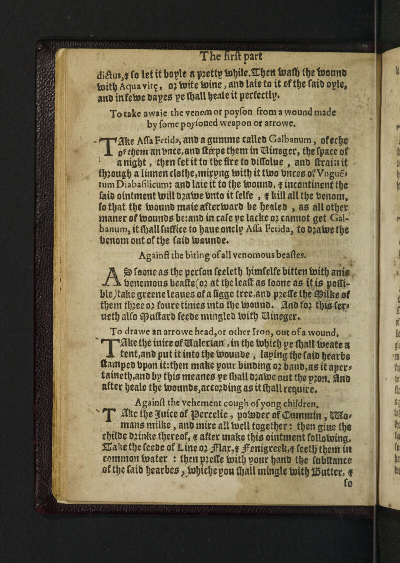 The firftpart “ di&us,« fo let it bogle a piettg tobile.SCbew toalb (f»e toottnd tottb Aqua vitf, o? toite toinc, an# late to it of Uje faiti ogle, an# infetoe cages ge (ball beale it perfectly. To take awaie the venem or poyfon from a wound made by fome po/ioned weapon or arrowc. Taite Afla Fetid?, an# a gumrne calico Galbanum, ofetbe of ffjem an tmce.and tteepe them in *Hinegcr, tbefpaeeof anight, ttten fet it to tlsefirc to oiCTolue , anti (train if fbjougb a linnen clothe,mipgng toith it (too bnces ofVngue* tumDiabahlicum: and late it to the toonnd, $ incontinent the laid ointment toilldjatoebnto it ftlfc , * bill all tbebenom, fotljat tlje toonnd mate aftertoard be healed , as all other maner of toounds be:and in cafe ge lacke o? cannot get Gal- banum.itfballfuffice to Ijaue onelg Afla Fetid a, toBjatoetlje benomoutoftbe faidtoounde. Againfi the biting of all venomous beafles. A & foone as the perfon feclctl) tiimfelfe bitten toith ants X\ benemons beatte(oj at the leatt as foone as it is poffi- blejtake greeneleanes of afigge tree,and pjelletbe^ilke of them tl;:ee oj foure times into the toound. Sind foj this fer< uctb alfo spuiiatd feede mingled toith flflineger. To drawe an arrowe head,or other Iron, out ofa wound, TiUtetljeiuiceoftaalerian, in tlje totjicl) gc ffjall locate a tent,and put it info the toounde, laying the faio bearbo flampeobpon it:then make your binding oj band,as itaper* tainctb.and by this meanes ge (ball djatoe out the vm. 9nd after beale the toounde,aceojcing as tt (ball require. Againfi the vehement cough ofyong children. ''I' .Ike tlje (nice of pcrcclie, potoder of Cummin, Wo* mans millte, and mire all tocll together: then gtue tbs cbilbe djinke thereof, f after make this ointment follotoing. Slake the feede of nine o? i?lar,f #enigrcek,f feetlj them tn common boater : then pjeflfe toith gonr band the fnbltance of the fa id bearbes ?tul)tcljcpou (ball mingle toith gutter, t