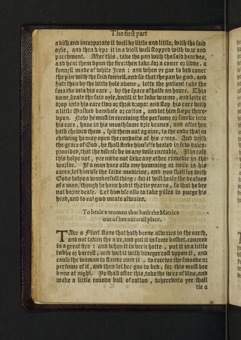 '/(ft 7 The fir ft part a taiff) and tncojpojate it fecit bp little anb little, toitb the fain epic, anatbenkepe it in a bioll tocll ttoppco feith feap ants parchment. 3fter this, take the pan toitlj the fatb bearbes, anb beat them bp on the ftreitben takc.foa a couer o; libbe, a fonnell ntabeoftobitelron t anbtohenpegoe tobebconer thepant»iththeratbfonnell,anbfeethatthepanbegfflb, anb hot) then bp the little b®le abone, lette the patient take the frnasbe into his earc , bp the fpace ofhalfe an houre. SEfjis banie,i,\eate the faio oplc,tmtiU it be luke foarme, anb lette it ajop into his eare (too o; thtee ojops: anb Sop his eare iuitb a little fpsfkeb bombafe o; cotton, anb let him fleepe there* bpon. ijiofe he mutt in reeetuing the perfume o? ftnokc into his eare, hauc in his mouthfomebjiebcanes, anb aftcrbte hath chetoeb them , fptc them out againe, to the cube that in chetoing he map open the conbuits of his rates. 3nb feitlj the grace of <iE5ob ,he(hallfinbehimfelfehealeb in..feta bairs: pjouibea,that the bifeafe be in anp feife cureable. 3f in cafe thishelpenot, peeneebenotfdcUcanpother remebie in the- * teojlbe. 3Jf a man hattealfo anp humming o; noife in his eares,lethimbfethe fatbe mebicine, anb pon thallfee foitb €5obs helpea iconberfnll thing: fo; it In ill heale the beafnes of a man,though he hsue habit thirtiepeares, fo that he bee notbojnebeafe. Let btmbfe alfo to take pillcs to purgehis heab.anb to eat gcob meate altnaies. To heale a woman that hath theMatrice out of her naturall place. ‘ 1 ' ** • f t i Vi . e .ij, l,1,- 1 f ^ T8kc a jplint Sone that hath beene altoaiesin the earth, anb not taken the aire,anb pat it in forne bafket, conereb in a great See s anb Mjcn it is bene botte , put it in a little tubbeojbarrel!, aaofectitluithbincgcrcattbpponit, anb canfethe toomsn to ttanbe oner it , torccciuctbefmoabeo? perfume of it, anb then lethergoctobeb, fo; this mutt bee Seine at night* |?e thall after this,take the iuite of Hue,anb snake a little ronnbe ball of cotton , tnhercbnto pee (hall tie a