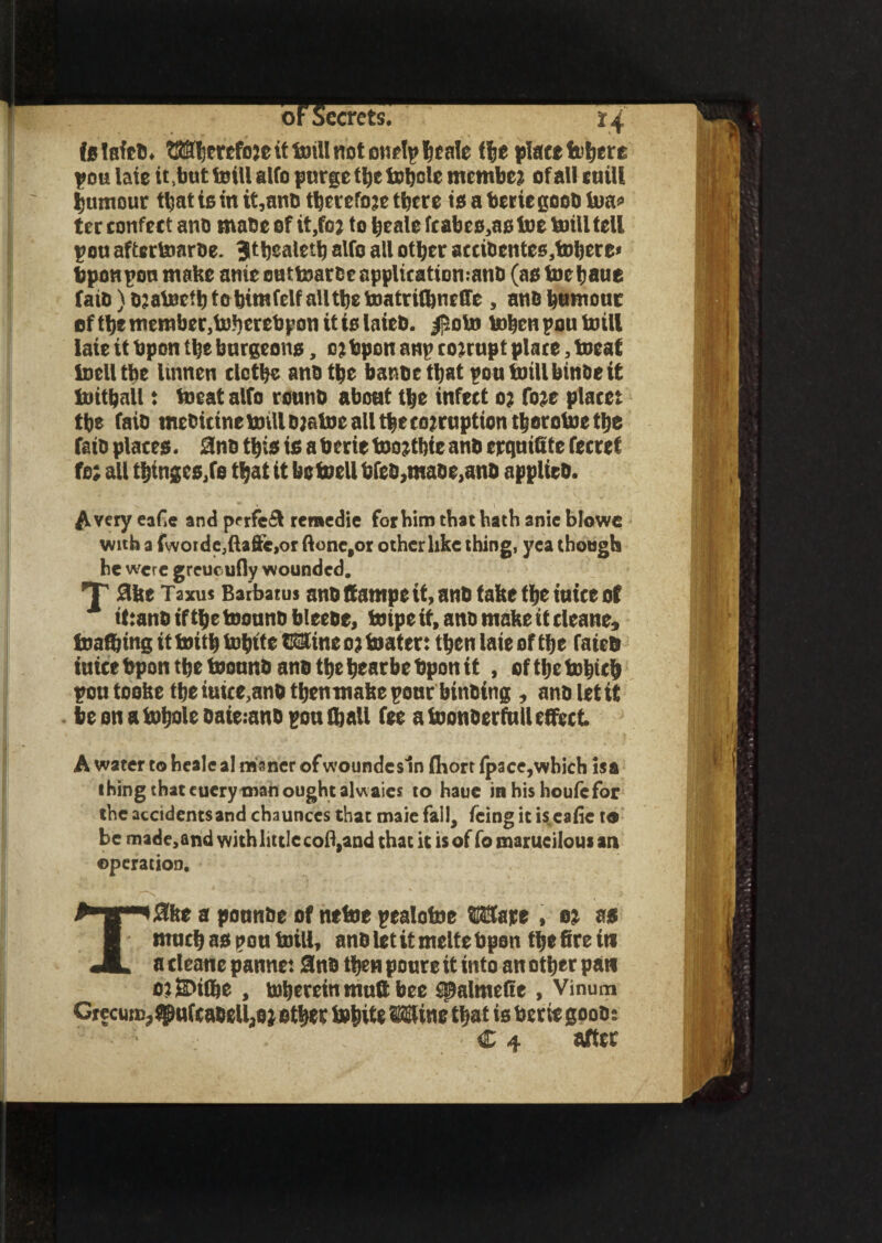 >ecrets. *4 is laftb. Wherefore it toill not curly ^cale f|e place fe^ere you laie it,but toill atfo purge ttjc tobcte member of all sail! Rumour that is in it,anb therefore there is a berie goob toa* ter confect ano mabe of it,for to Ijtale fcabes.as toe toill fell you aftertoarbe. Jtbealetb alfo all other accibentes,tohere< bponyon make anie outtoarbe applieattomanb (as toe haue faiD)o;atocfhtahtmfelfallthetoatri{hne(fe, ano humour of the member,toberebpon it is laieb. |5oto toben you toill laie it bpon the burgeons, orbpon any corrupt plate, toeaf toelltbe lumen clothe anb the banbethat you toill binbe it toithall: toeat alfo rounb about the infect or fore placet the faib mebitine toill btatoe all the corruption thorotoe the faio places. 2nb this is a berie too rtbie anb erquiQte fecref for all thinges,fe that it bctoellbfeb,mabe,anb applieb. Avery eafie and prrfeit remedie for him that hath anie blowe with a fwoide,ftafte,or ftone,or other like thing, yea though he were grcucufly wounded. T 0he Taxus Batbatus anb ffampe it, anb take the iuice ot ittanbifthetoonnbbleebe, toipe it, ano make it cleane, toaftingittoithtohite Wincortoater: then laie of the faieb iuice bpon the tosnnbanb the hearbe bpon it , ofitjetobich you tooke the ittirc,anb tbenmakeyonr bulbing , ano 1st i£ beonatobolebaieianbyoulball fee a toonberfull effect A water to heale al manor ofwoundesln fhort Ipace,which isa thing that euery man ought alwaies to haue inhishoufefor the accidents and chaunces that maie fail, icing it iseafie to be made, and with little coll,and that it is of fo marueilous an operation. T#fte a pounbe of netoe yealotoe Ware , or as much as you toill, anb let it melts bpon the fire its a cleane panne: Stab then poure it into an other pan oriDilbe , toherein mufi bee tpalmefie , Vinum CrecuiB?spuf£abell,0r ether tobite Wine that is berie goob: I M|