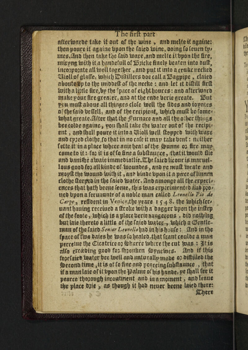 nffertDartJe tafee if out af t^c urine, and melfe if agatne: poure it agatne Upon tbe fated Urine, Doing fo (euen tp> nres.3ndtben taketbe fain umre,and mcUeitUpontbefire, mirpng ioitb it a bandefull of SBricke finelp beaten into duff, incoipojate allUiell together, ano put tt into a erffikcneefeeD ®oll of glaffc, boIncbZDtStUcrsdoe call a bagpipe , elated abouteUptotbcmiddeftof ibcnccke: and let it difftll firff init^ a little firc,bp tlie fpace of et^t)t hour eg: and afterguard make pour fire greater, and at tbe ende Uerte greate. }5ut pcumuftaboueaUtbtngesciofe boell tbe fides and topntes of tl>efatO Ueftell, and of tl)t recipient, Uripcb muff be fame* tubal greate*9ifter that tbe furnace and all tbe other things bee colde agatne, poulball take the boater out of tl)e recipe ent, and ®aU poure tt into a tElioUUiell (topped Uritbbuare and cp;ed clott>e3fo that in no cafe it man takeUcnt: neither fette.it in a place Inhere anie beat of tbe §>unnc o; fire map cometoit: fo;tt tsoffofineafubftaupce, tbattUueuld file and bant®i aboaiettnmedtatlte.Cbe fated licour id maruel- lousgood fo; all kinde of tocundes, and pc muff locate and mopfi: tbe toound Uritb it, and binde Upon it a pa?cc of lumen clothe (teeped in tbe fated boater. 3nd amonge all tbe^rperi* cnees that batb beene feene, this boas crperimented aud p;o* ued Upon a feruaunte of a noble man called Leonello Pio de Carj>e, reffdentin Venice.tbepesre 15*4 8. tbe lubicbfer* uant bauing receiued a (froke Uritb a dagger Upon tbe inlfep oftbefoote, lobtcbtsaplaccbericBaugercuo > didnothing but late thereto a little of tbe fated boater, Urijicb a (Gentle¬ man of tbe fated Senior Lewrfto bad in b^ b-«fr: 3nd in tbe fpace oftboo dates hr Urns fo bealed4bai fcant ceuloe a man percetue tbe Cicatrice o;&!Tarrebobere tbe cut boas : 3tts nlfo ercoedtng good foj ftnonken §>pa£lms* 0nd if Ibis fbjefaied boater bee boell and natucallp made o; dtfiiilcd tbe ^econdtime,itisorfofineaHdpearcingfubfiaunce , that if a man late of it Upon tbe palme of bis tmnde> pe lhafi fee it pearce tba?ougb incontinent and in a moment, andleaue tbe place date ? as tbougb it bad neucr beene latcd there: i , SDbere