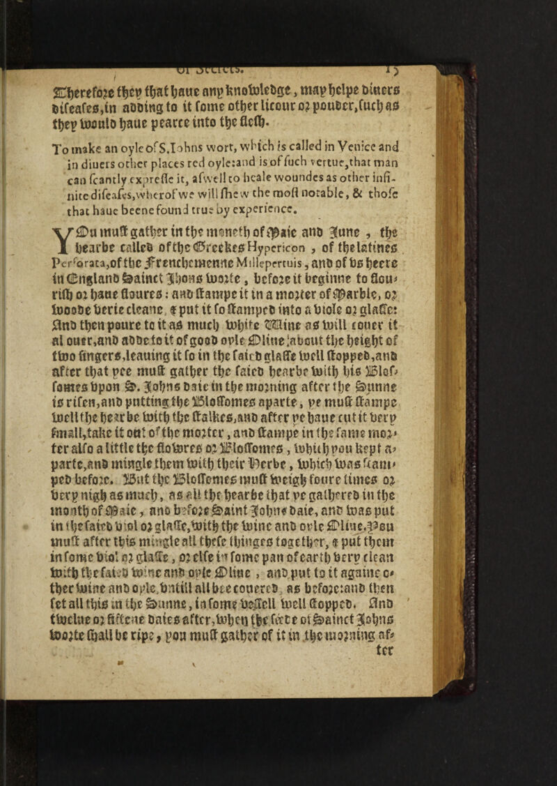 / SEljerefoje fyw tfjat baue nnpknotolcdge, mapbclpe Diners dtfeafes,in aiding to it fome other UcourojpoudcrJucb as ttjep tooulo tjaue pearee into the fleib- To make an oyleofS.Iohns wort, which is called in Venice and in diuers other places red oyle:and isoffuch vertue,that man can fc3ntly cxprefic it, afwell to heale woundes as other infi¬ nite difcafcSjWherofwf willfhew the mod notable, & thoic that haue beene found true by experience. Y£Dumu8 gather in tb*iti*netb of *$aic and June, tf?e bearbe called oftbc<i5reekesHypericon , of fbelstmes , perforata,of tbc jFrcnebcmenne Millepmuis, and of bs beere in (England fearnct Jljons tooitc, before if beginne to flou* ri(b oi bat** floures: and (fa mpe it in a mo;ter of garble, c; tooode berie cleans f put it fo damped into a biolc o? glaffct and tben paurc to it as mud) topife Mine as toill tower it al outr,and adde f o it o? good opie £Dliue iabcut tbe height of ttoo lingers,leauing it fo in tbe fated glafre toell ftopped,and after that pee ntuft gather tbe fated bearbe toitb bis 515loD fames bpon Johns daie in the morning after tbe gmnne is rtfen,and putting the ®o (Tomes aparte, pe muft tfanipe toellfbc bc?r be toitb tbe ftalkes,and after pebaue cut it berp ftnallrtake if oat of tpc mo;ter, and (fampe in tbe fame mo;* fer alfo a little tbe flotores o;BlotTomrs, tobubpouUepf a? parte,and mingle them toitb tbeir ©erbe, tobicb toas Team* ped before. S5ut tbe ©loffemes muff toetgb font's times o; berp ntgb as mud), as all tbt bearbe that pe gathered in the mo nth of upde, ano b>fo?e ^aint Johns date, and toas put in ibefaiebbiol o; glade,toitb the toine and orle flDliue^eu mutt after this mingle all tbtfe (binges together, t put them in fome biol s; glade, o; elfe in fame pan of earth berp dean toitb the faus toine and opIc^Dliue, and put toitagainec* tbertoineandople.bntillallbeecouered as bcfo;e:and then fetall this intbeSunne, in fome befell toell Sopped. 0nd ttoclue o) ftftcae daies after, tobet] tfee feete ot g>& inct Johns too;te (ball be ripe, pou muff gather of it in .tjpwozniiW ter