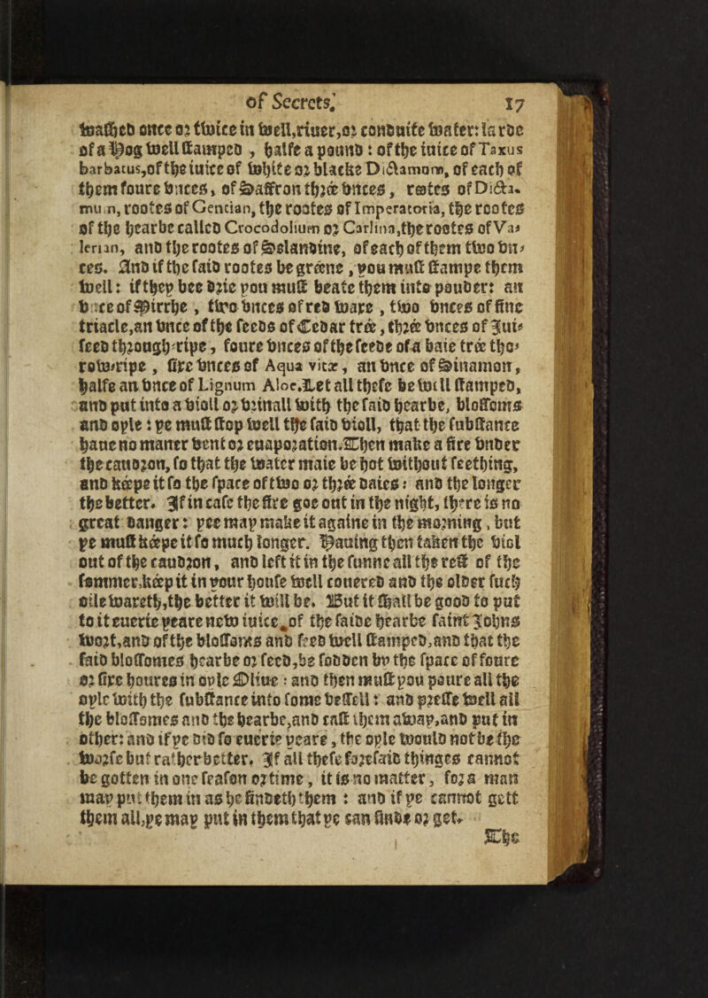 teaf^et) owe 105 (twice in toeIl,ritser,oi cono wife twaten la roe ofa^ogtoellffampeo , balfeapotmotoftbeiutceofTaxus bar bacus,oftbe twite of t»?)iteo£ bUcfee Di(5tamar», ofeacb of themfourefences, ofSaffron tb^ce fences, rsates ofDi6Lu mu m, rootes Of Gentian, ttje rooter Of Imperatoria, tbe rcofeS of U)C Ijearbc calico Ctocodolium 0? CarIina,tberootCl5 ofVa* lernn, ano tberootes of g>elanotne, ofeacboftbem tfejofew* cco. 3no if tbe faio rooter be gr&nc , gou mnfi fiampe tfytm iwell: if tbep bee One pou mufi beate them into pauoer: an fe xcof$pirrbe , tiro fencesofrefc tware , tfoo fences of fine triacle,aw fence of tbe feeos of CeOar tree, t^ee fences of 3lui* feeotb^ougb^tpe, foure fences of ibefceoe of a bate tree tbe* rofewripe, fire fences of Aqua vitar, an bnce of diitamotf, balfe an fenee of Lignum Aloe^letslitbefc feelmUfiampeO, ano put into a fetoll ojfennall britb tbefaio feearbe, blofiems ano ople: pe mud (top twell Ifie faio bioll, that tbe fubfiante bane no mancr bent 0? euapo^atien JEbcn mafee a tire bnoesr tbe caution, fo that tbe fcoatcr mate be bot twitbont teething, ano boepe it fo the fpace of ttwo 02 tbjee oaie$ .* ano tbe longer tbe better. 3f in cafe tbe fire goe out in tbe rn'g^t, lljtre is no great oanger: pee map ntabe it againe in (be morning > but pe mufi beepeit fo much longer. Rawing then tafeen tbe biol out of tbe cauojon, ano left it in tbe funrte all tbe ref of tbe fommerMp it in pour bonfe toell conereo ano tbe oloer fucb oileiwaretb,tbe better it twill be. But it (bail be gooo to put to it euertepearenetwtuice^of tbe faioe bearbe faint tuojt,anO of tbe bloCToms ano ffeo twcll f ampco.ano that tbe faio bloflbmes bearbe oj fecO,he fooocn bn tbe fpace of foure 0? fire boures in ogle £>liwe: ano then nauf pou poure all tbe oplclwitbtbe fubfance into fome befell t anop^efie bell ail (be blofiomes ano tbe bearbe?anO caf iljcrn atep,anO pat tit otben ano ifpe oio fo euerie peare, tbe ople twoalo not be tbe twj?fc but ratberbetter. 3Jf all tbefe fajtfaio tinges cannot be gotten in one fcafowojttme, it is no matter, foza man inappmtbeminasbefinsetbtbem t ano ifpe cannot getfc aU,pe mag put in them that pc can finoe 0? get