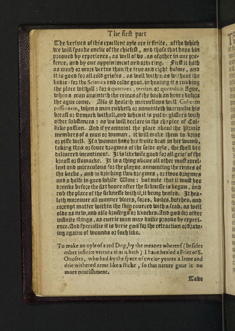 fiLbeheritics ofditge^Ucnto^e^retrftmfg, offbefebttfj Ire toiil fpcafee cnelie of the cbiefcft, and fbofefkatbaue bin pjcoued bp experience, as tnell of bs, as ofother in our p:e* fence, and bp cur appointment and ordering* ifitft it hath as much ozmojebcrtuelbantbetrucardrigbf balme, and it is good fc; all cold griefes , as tocll bntb'n as fcnibcut t^e fcodie: foj the Sciatica and tcide gout, in beating it $ rubbing tb,e place iritljall: fc? a quartan> tertian, 0J quotidian ffgue, toijen a man anmntct b the reinxs cf the back an bourebefore the ague come* 0lfo it bealetb marueliousirril Cotcm paifionem^iuben a man rubbett) ot annointetb termelie bis bacafi o% ftemsefe UntbaUrand &ben it is put in gliftcrs Untb other fubftances : as foe toiil Declare in the chapter of Col* iickepaffion. 0ndi?neannotnt tl;e place abouttb* pjuue members of a man ojtnoman, it trill mal e them to b?ine ojpiffe tnell* ^fafoomanbarebetfniitcdcao in berinomb, taking tb?ee o: foure djagmes of tbe faidc cple, (be fball bee dcliucred incontinent* 311 is lihetotfc good fo? all grte^of tbe b*eaff o? ffcmacke. 3t is a thing aboue all other mo#excel* lent and miraculous fo^tbeplanue annotntingtbe retties of the baefoe, and in dunking ttro ojegmes, 03 tinoe o^agmes and a balfe in good inbite OTtne: butnote tbatitmud bee dnmke before tbe fixt bcure after the fiefenefie is begun, and rub tbe place of the firimeffe tritb it,it being heated* 3t bea* letb mojecuer all manner bleers, fo;es, boiles,bof cbes* and xojrupt matter tnitbiu the ffein couered tmtb a fcab, as tuell olde as net»,and alfo teuftngs 02 tmochcs.^nd g©d fo? other infinite things, as euetieman map dailie pjooue bp expert- ence*0nd fpeciallie it is berte gcod fo; the retraction ojdjabM tngsgatneof tncunds o? fueb like* ' * ] To make an oyleof a red Dngahy the meanes whereof (befides other infinite verturs tl am hath) 1 haue healed aFrier of S* Onofres, who had by the (pace of twe'ue yearcs a lame and drie withered arme like a fticke > fo that nature gauc ic no more nouriihnjcnr. Sake