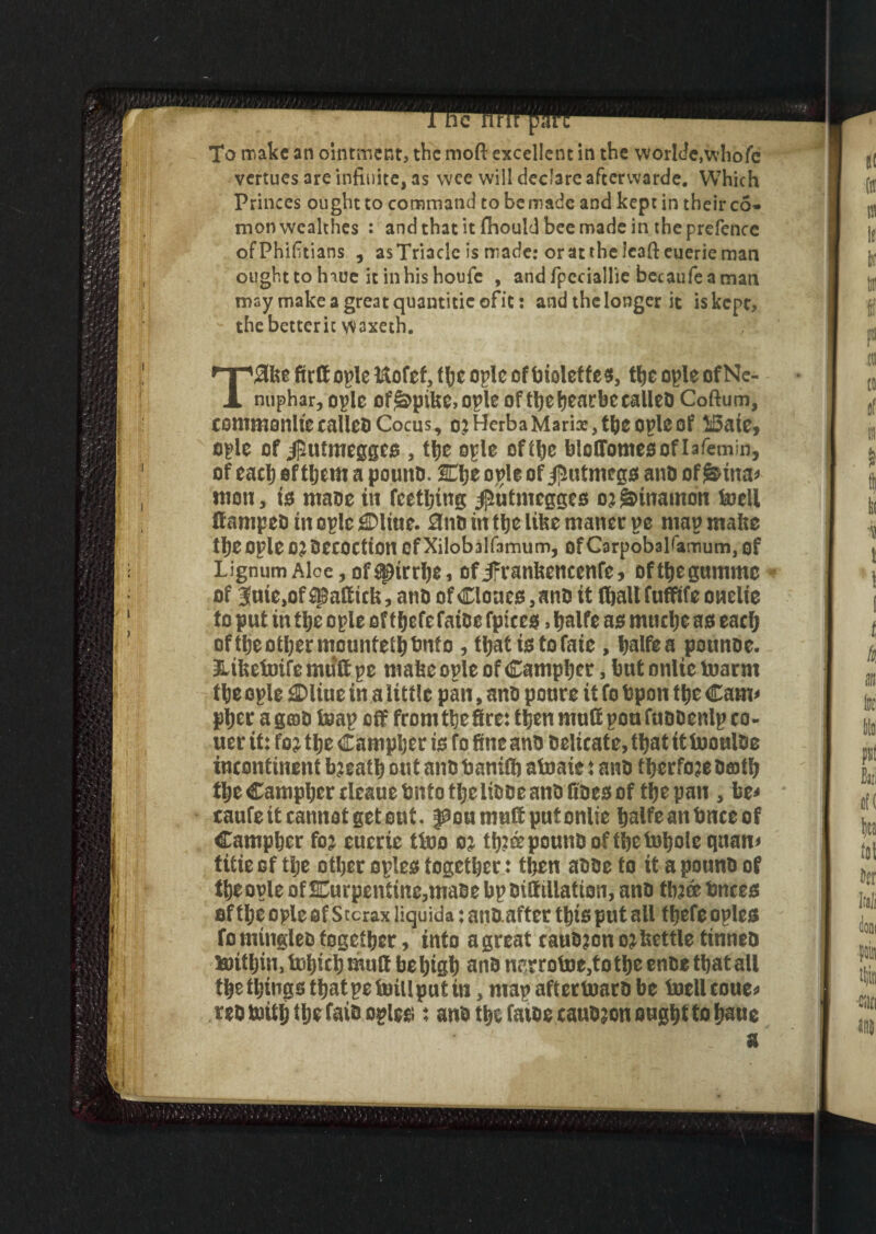 To make an ointment, the moft excellent in the wotlde,whole vertues are infinite, as wee will declare afterwarde. Which Princes ought to command to bemade and kept in their co» monwealthes : and that it fhould bee made in the prefence ofPhifitians , asTriade is made: or at the leaft euerieman oughttohiue itinhishoufe , andfpcciallie bccaufeaman may make a great quantiticofit: and the longer it is kept, thebetterit W3xeth. T^kefirfiopleftofefjfbeopleofbioleffes, the ople of Ne¬ nuphar, ople of^pike, ot’lc of ttjc heatrbe calleQ Coftum, commonltecalleoCocus, o?HcrbaMarix,tbeopleof ISaie, epic of $utmeggcs , the ople of the bloffomesoflafemin, of each of them a pouno. Klje ople of $utmegs ano of t&ina* mou, is ntaoe in Teething /]5utmcgges 02 gdnamon knell ttampeo in ople £Dltue. 0no in the like matter ye map make theople 02Oecoctton OfXilobalfamum, of Carpobalfitmutn, of Lignum Aloe, of ^irrhCi of Jfrankencenfe, ofthegumme of 3(uie,of$gattttk, ano ofCloaes,anD it flbalt fufftfe oaelie to put in the ople of tljcfc false fpteest, halfe as mnehc as each of the other mountethbnto , that is to fate , halfe a pounce. Etkefoife mutt pc make ople of Camphor, hut onlic inarm the ople ©line in a little pan, ano ponre it fo Open the Cam* pher a gmo toap off front the Src: then mutt pou fueoenlp to- uer it: fo? the Campher is fo fine ano Oelicate, that it tuouloe incontinent bjeath out ano bamft atnaie: ano therfoje Oeoth the Campher tleaue Onto the liooe ano Goes of the pan , be* taufe it cannot get out. pou mutt put onlie halfeanbnceof Campher fo? eucrie tioo 0? tb?ee pouno of the foboie quan* titie of the other oples together: then aooe to it a pouno of theople of turpentine,maoe hpoittillation, ano th?de knees of the ople of Stcrax liquida: anoafter this put all thefe oples fo miugleo together, into a great cauo?on 0? kettle tinneo lanthin, tohtch mutt be high ano nerrotoe,tothe enoe that all the things that pe toll put in, map afterttmro be tollcoue* rso toith the faio oples : ano the fatoe tauO?on ought to baue - . a