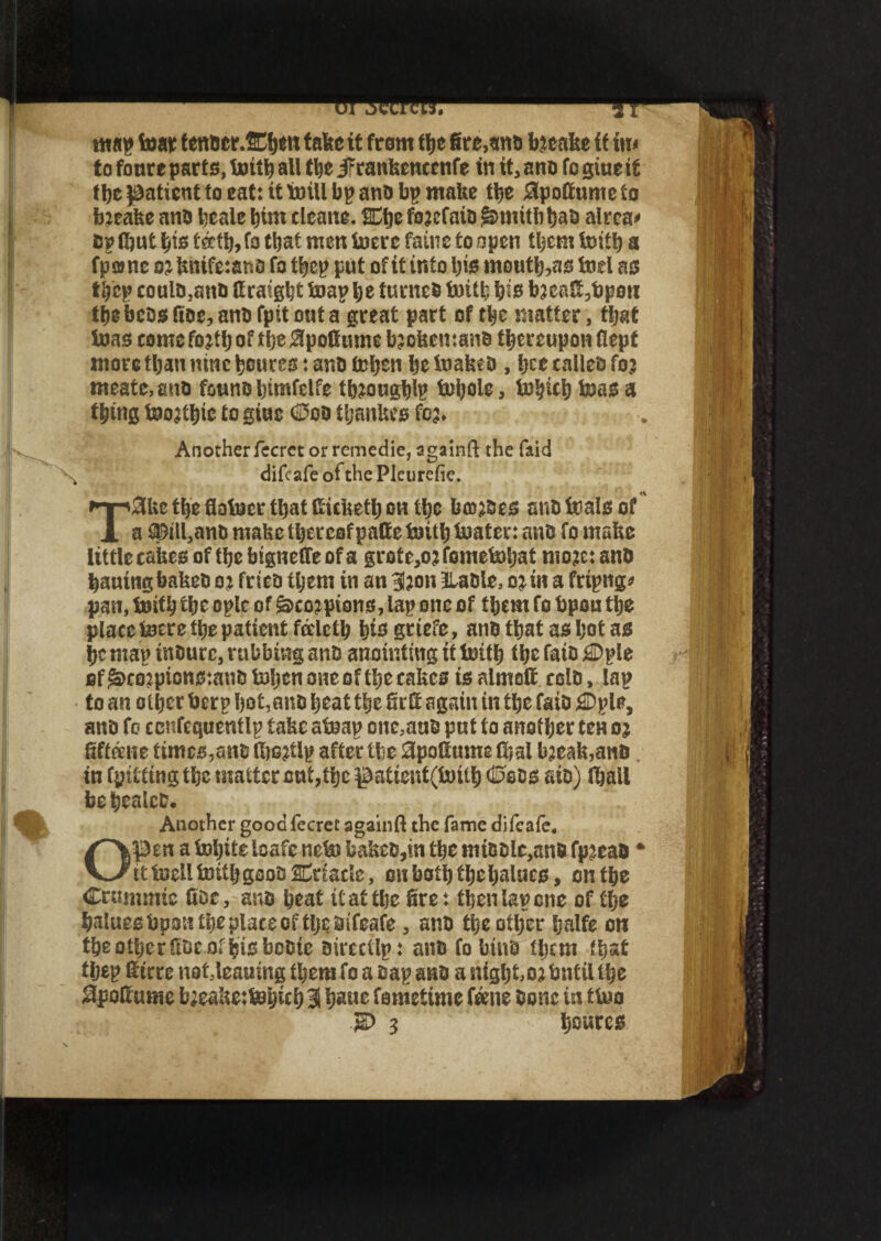 map tear f enaer.SCben take it tram tt>c fire,ana fyteafee it in* to fonre parte, tottb all the jrtanhencenfe in it, ano to giueit f be patient fo eat: it mill bp ana bp make tlsc SpoEtumeto bjeake ana I’talc Iiim tleane. SEKje fejefaiD $mitbbaa aivca< Bp (but bis teeth, fo that men inere fame to open them foitb a (pane 02 knife:ano fa tbep put of it info bis tnoutlj,as tod as t,yep coula,anB Kratgljt Snap be turncB toitb bis b?caC,bpoit the bcos Roe, ana fpit out a great part of tbe matter, that teas come fojtlj of tbe 0pottume bjokemana thereupon Kept more than nine bourse: ana teben beiuabea , bee called fo? meate,ana fauna bimfelfe tfejougblp teijole, tobicb teas a thing toojtbie to giue (Sod tljauUcs fcj. Anotherfecret or remedie, againft the faid difeafe of the Pleurefie. T3be the flotucr that fiicketb on the bmjSes ana teals of a ©ill,ana mabe thereofpafie toitfj boater: anD fo make little cakes of the bigneffe of a grofe,oj fometoSjat mojc: ana hauingbakea ot friea them in an 3?on JLaale, onn a fripng* pan, totfb the oplc of g>co? pious, lap one of them fo bpou the place totre the patient falctb bis grtefe, ana that as bat as be map tnaurc, rubbing ana anointing if toitb the fata j©ple of ^cojptcnstana Isijcn one of the cakes is almoft cola, lap to an other berp hot,ana beat the St tt again in the faia j©pie, ana fo ccnfcquenfIp take atoap one,aua put to another teH oj fiffaite times,ana tbcjtlp after tbe apottume tbal bjeak,anB in fpittingtbe matter out, the patient(toitb (Seas ate) (ball bebealcD. Another good fecret againft the fame difeafe. Open a tobiteloafe neto bakea,tn the miaale,anB fpjcaa * tttoclltoitbgooDSnnacle, on both the balues, on the Crujmmc fioc, ana beat it at the fire: then lap one of the batuesbpsn the place of tljc aifeafe, ana the other Ijalfe on tbeofberftDeofbisboBie aircctlp: aitDfobiua them that tbep fitrre not leaning them fo a aap ana a night.oj tmfil the #poItusne L;caUe:toyitS) 3 ijauc fa me time fame Bone in ttoo 'g) 3 bowres