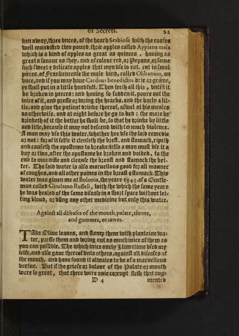 feett atoap,tbJte bnccs, of ti)e bear b Seabiofe 1«i© ©e roofer foiell munoifieo tteo pounO,©j& apples caiieo Appiana mala tebi© is a bind of apples as great as quinces , String as greatafauour as ©ep, anb ofcol0urreb,o?pepQns,o2fome fuel) fteeetf bdicatc apples ©atmenbfeto eat, cutinfmal paces,cfjfranbencenfe ©e male binb, calico Olibanum, an tmee, ano if pou map bsue Carduus benedi$us brie groene, pe (ball put in a little banbfnil. SE©en fee© ail this , fmtill it be broken in peecestanb bautng fo fcObenit,poureout©e iuice ef it, ano p^effeo? tejittg ©e bearb$,anb ©c barlp alit* tie, ano giue ©e patient o^tnbe thereof, aftoel at bis mealcs aso©erteife, ano at nigbt before be go tobeo : ©emojebe 0jinfee© ef it tbe better be ©all be, fo ©at be bnnbe bp little ano iitle,bccaufe it map not oefeeno toitt) to much biolence* *# man map bfe ©is teatentehetber bee bfe tbe faio remcoie 02not: fo?ofitfetfe itclenfetbtbeb;ett,anOComacb,ripetb ano caufe© tbe apoftume to b?eabe:talfo a man mult bfe it a Oap o? tteo,after ©e apoff ume be broken anb boibeb, to ©e cnb to munbifie anb cleanfe ©e bzealt anb ltomacfc tbe bet- ten Cbe faib tester is alfo marueilousgoob fo^ all manner of cougbes,anb allotber patnes tn©e bjeaff f ftomacfe.SCbts teater teas giuen me at Bolonia,tfeepeare 1*43 .ofa (Gentle¬ man calieb Girolamo Ruflcli, tei© ©e tebicp tbe fame peare be teas bealeb of ©e fame otfeafe in a ©o?t fpace tei©out let*? ting feloub, offing anp o©er mebteine but snip ©is teaten Againft all difeafes of the mouth, pal ate, throce, and gummes, or lawes. T3be flDltue leaues, anb damp ©em tei© plantamctea* ter, pseffe ©em anb tejing out as much iuice of ©cm as pou can poffible. ®be tebi© iuice onelp 3 femetime bfeb mp felfe,anb alfo gauc ©ereef Onto others,again® all bifeafes of ©c mou©, ano baue founo it altoates to be of a marueilous bertue. 15utif©egrtefeoj0olour cf ©e palate oj mou© teerefo great, ©at©ereteereaniecorrupt 3e0j©ataug'