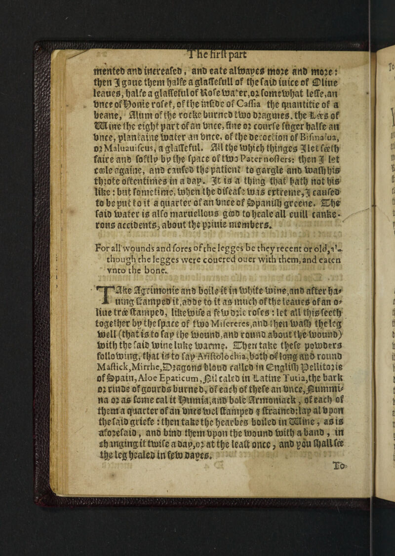 1 he hrlt part tncnted and tncreafed, and eate alfoapcs mm ana mm t then 3 ptie them balfe a glaffefuil of tfjc faits iuice of gDliue ieaaeOjljalfcaglafTefulofUofelna^e^o^fometofjat ie(Te,an tnceofi^omerofr^oft^etnfEOcofCafTia the quantise of a beane, SUumoftbe rocUe burned tfe)od?agmesJhe&^s of Wine ffje eight par £ of an fence, tine oj courfe fugcr fealfe ati fence,plantainetoatet an fence, of the Decoction of Bifmaiua, o?Maluauifcus, a giaftefuL j0U the fetich tljinges 3J let feett) fatreaud foftlpbptfee fpacccftlnaPaternofters: then3 let tffile againe, and canCefe the patient to gargle anbtoaflifeis tfeiote oftentimes in a Bap. 3Ms‘ a thing that hath not his like: but fometime, tnhen the dtfeafe teas ertreme^ caufeo to be put to it a quarter of an fence of ^pantife greene* SDfefc laid fester is alfomaruellGus gcsdtobealeall euill rows acciBentSp about the p?ime members. For all'wound's and fores of the legges be they recent or old,iC. though thelegges were couered oner with them,and eaten vnto the bone. Tfl&e Sgrttmmfe and botle it in feohife ioltie,anfe after fea* uing ©ampeo it,abbe to it as much oftfeeleauts of an 0* liue tree (tamped, lifeetDiieafeUTDricrofestiet all this fectfe together bp thefpace of ttno Mifereres,and then InaH) theleg Isbell (thatis to tap the feJound,and round about tfe&tooiind) tDiththefatbUjinelufeefejanite* SEfeentafec tf>efe poloders folio tning, that is to fap-Atf ftolochia^batfe of long adfe round Mafiick,Mirrhe,©iagons bloub ratlcD in CnglUfe^elUtojie of &pain, Aloe Epaticum,0il caled in Ratine Tutia,tfee baric ojrtnde ofgourds burned, of each ofthefe an fence, jpuimnri* na 0? as Come cal it llumfouatfd bole Ermcmiatk, df eaefe of them a quarter of an fence foci (tamped $ (fr^incdtlap aifepow the faiogrtefe: then ta&ethc hear fees boiled in Wine, as is afo^efaio, and bind tfeemfepon tfee toound foith a band, in chauging it tfejtfe a bap,0? at the leaft once > and gou (ballCee % leg healed in feta banes, ' ^ C* • To