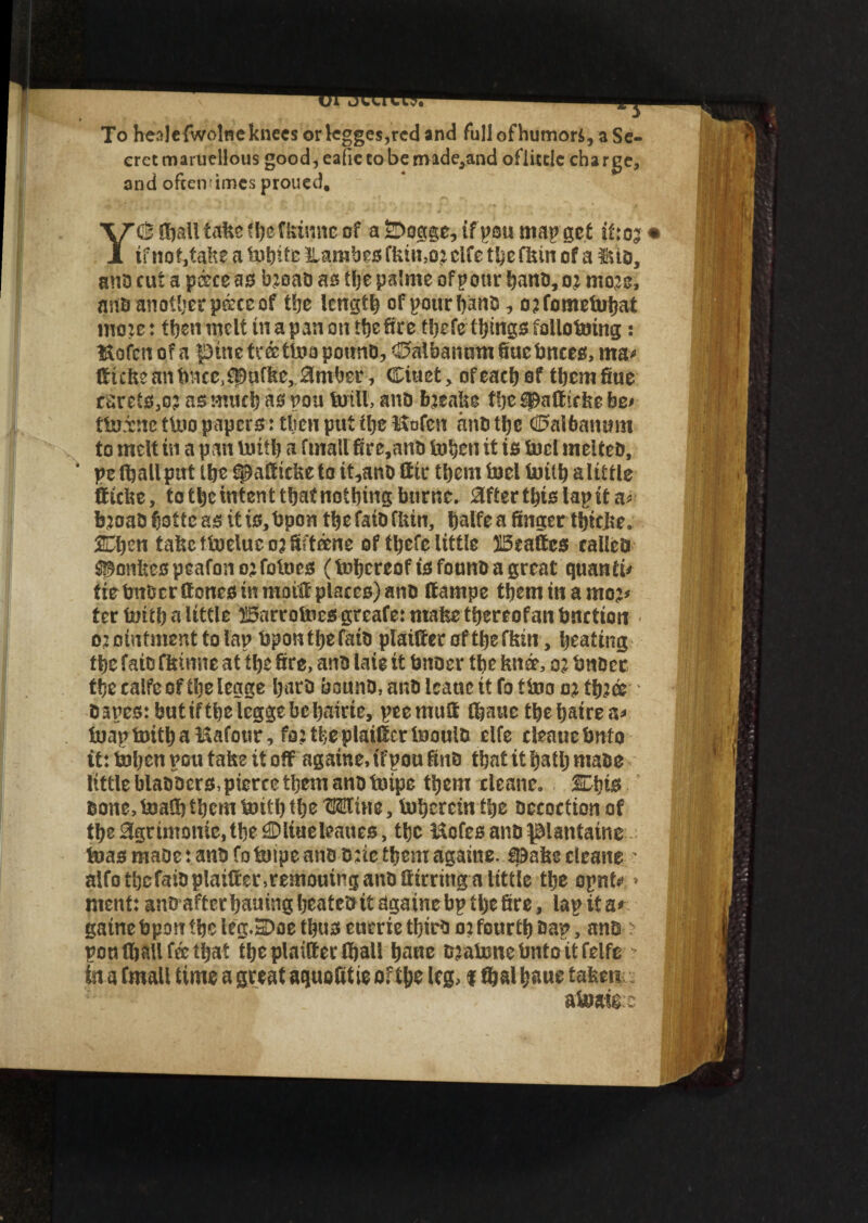 To hea]efwolneknecsorkgges,rcdand full of humors, a Se¬ cret maruellous good, eafie to be made,and ofiitric charge, and oftentimes proued. <$ fijall take fheflrimte of a &oage, if pou map get if:05 • X if not,take a tejhite llambes clfc the Hun of a tUD, ana cut a p&ce as bjoab as tlje palme of pour hanD, oj mo^c, ante another peece of the length of pour bans, o?fomeinhat mo:e: then melt inapanon the fire thefe things foliofcnng: l^ofen of a pine tr& too pounD, <0albanum Sue knees, ma* Sicks an tence^ufke, 0mber, Ciuet, of each of them Sue ___ ^ _._s* ___<^,;n fficke, to the intent that nothing bttrne. 0fterthtslapita* bjoafc hotte as it is, tepon the faiD finn, halfe a finger thicke. Chen take toeluc 03 fifteene of thefe little Mattes calico ^onkes peafonojfotnes (thereof tsfounD a great quanta tieteuberttonesinmoiSplacesJanD fiampe tbemmamo?* ter tenth a little ^5arrolues greafe:makethereofantenctioit 02 ointment to lap tepon the faiD plainer of the fkin, heating the faio fkinne at the fire, ano laie it tenoer the knee, 02 tenDec thecalfeofthelegge haro bouno, anti Icauc it fo too 02 tfijee Danes: butiftheleggebchairie, peemufi thauethehairea* fcjapimthal&afour, fa: the plainer InoutD elfe cleauetento it: ihenpou take it off againe, if poufinD that it hath make littleblaDDers,piercethemanDtnipe them clcane0 Chis Done, toalfitbem tenth the OTtne, inherent the Decoction of the %rimomc,the^Dliueleaues, the Mcfes anDplantainsI teias maoe: ante fo toipe anD D:ie them againe. ipake cleans ' alfo thefaiD plainer ,remouing anD Sirring a little the opnt* * I tuenfj anDafterhamngheatcteitdgainebpthefire, lap it a#-, gaine tepon the leg.3)oe thus eumethirb 02 fourth Dap, ante : pon (hall fee that the plaitter (hall hane Djateme tento it felfe - 1 in a fmall time a great aquofitie of the leg, 1 ftal haue t&tm aioafe