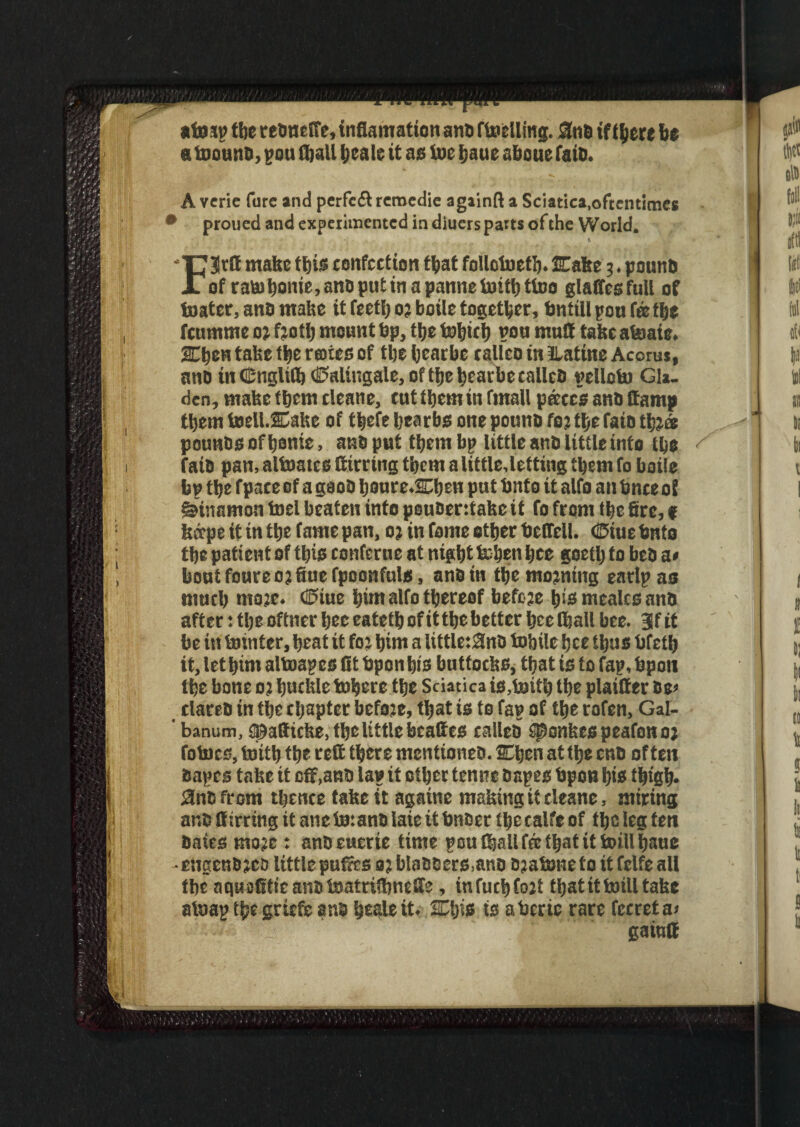 ato sp the reoncife, inflamatten ant) fuelling. 55tiB if f^ere be a toound, pou (ball Ijcale it as toe baue aboue faid. A verie fare and perfeft remedie agiinft a Sciatica,oftentimes • proued and expeiimentcd in diuers parts of the World. % FBSrft make this confection that follctoetb. fEafee;. pound of raB)bonie,anDputinapannetoitbttoo glaftesfull of toater, and make it feetb o? boile together, fmttll pou fa the feumrne o; froth mount bp, ttje tobicb pou mutt take atoaie. JEbcn tafee the rotes of the bcarbe calico in llatine Acorus, and in <Englifl)(ii?alingale,oftbe bcarbe called pelloto Gla. den, mafee them cleane, cut them in fmall pace's and (tamp them toell.2Cake of thefe bearbs one pound fo? the faid thj® pounds of home, and put them bp little and little into the / faid pan, altoates Sirring them alittle,letting them fo boile bp the fpace of a good houre.Chen put bnto it alfo an fence of ^inamon toel beaten into pouoentafec it fo from the fire, $ fedepe it in the fame pan, 0) in fame ether betfell. (Btue bnto the patient of this confcrne at night token hee goeth to bed a« bout foureo? fiue fpoonfuls, and in the moaning earlpas much ntoje. Coiue hint alfo thereof befoje h>s mealcs and after: the oftner hee eateth of it the better hee lhall bee. 3f it be in tointer, heat it fo? him a little:3nD tobile hee thus bfeth it, lethim altoapes fit bponhis buttoefes, that is to fap, bpon the bone o: buckle tofecre the Sciatica is,toith the plaifier oe» dared in the chapter befoje, that is to fap of the rofen, Gal- ’ banum, tpatticke, the little bcattes called Sponkcspeafonoj fotocs, toith the rett there mentioned. Ojcn at the end often dopes take it off,and la? it other tenne depes bpon his thigh* Snc from thence take it agatne making it cleane, miring and Sirring it atie to:and laie it bnder the calfe of the leg ten dates moje: andcuerte time pou thall fee that it toillbauc •engendjes littlepufics o?bladders,and djatone to it fclfe all the aquefitteandtoatrifimeSe, infucbfojt that it totll take atoap the griefc and hesleit. SCljis is abcric rare fccreta* gaiufi