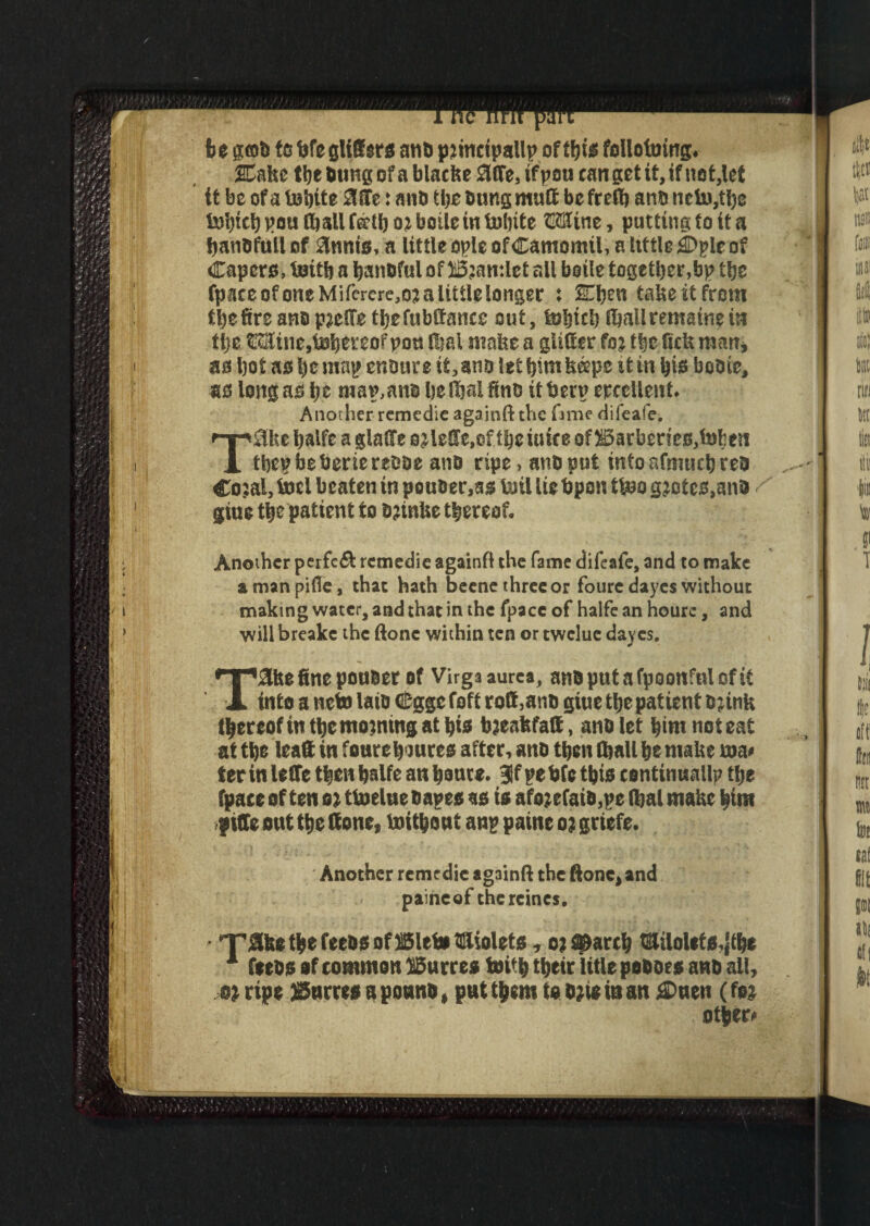 ) Tncnnr be got) to bfe glitters atib piincipallp of ffjis folloltring. SCahe the bung of a blacke Me, if pen can get it, if net,let it be of a tohite Mr: anb the bung mult be feed) anb neto,tl)e tobtchpoulballffftboiboiletn tohite CCTinc, putting to it a banbfull of Slums, a little ople ofCamomil, a little fl)pie of Capers, teith a baneful o f 13 jamle t all bstle together,bp the fpateofoneMifcrere,o?alitUelonger : Hhen take it from the fire anb pjeffe thefubttanee out, tohich lhallremainem tlje t!SSine,thereof pou lhal make a glitter fo j the fiek man, as hot as he map enbure it, ans let him keepc it in his bobie, as long as \)t map.ane he lhal finb itberp erccllent. Another remedie againft the iimt difeafe. TSlke halfe a glatte oilette.of theiuite offfiarbedeBjtohen thepbeberiereoae anb ripe, anb put into afmuch reb Co;al, tocl beaten in pouber.as toil lie bpon ttoo g?otcs,anb giue the patient to b;tnke thereof. Another perfect remedie againft the fame difeafe, and to make amanpifte, that hath beeneihreeor fouredayes without will breake the done within ten or twelue dayes. T&kefinepouber of Virgaaurea, anbputafpoonfnlofit into a neto laitr Cggc foft rott,anb giue the patient Djink thereof in the morning at his bjenfefatt, anb let him noteat at the lea® in fourehsures after, anb then (hall he make roa* ter in lette then halfe an haute. If pe bfc this continuallp the fpace of ten oi ttoelue bapes as is afojefaib,pe lhal make him ptffe ont the (tone, toithont anp paine o? grtefe. Another remedie againft the done, and paineof thercines. - 'Take the feebs ofSSletn dttiolets, o; search tailolefs,}the 1 feebs of common lucres toith their litlepoboes anb all, ripe JSnrres aponnb, put them to ojte in an tDuen (fej other*